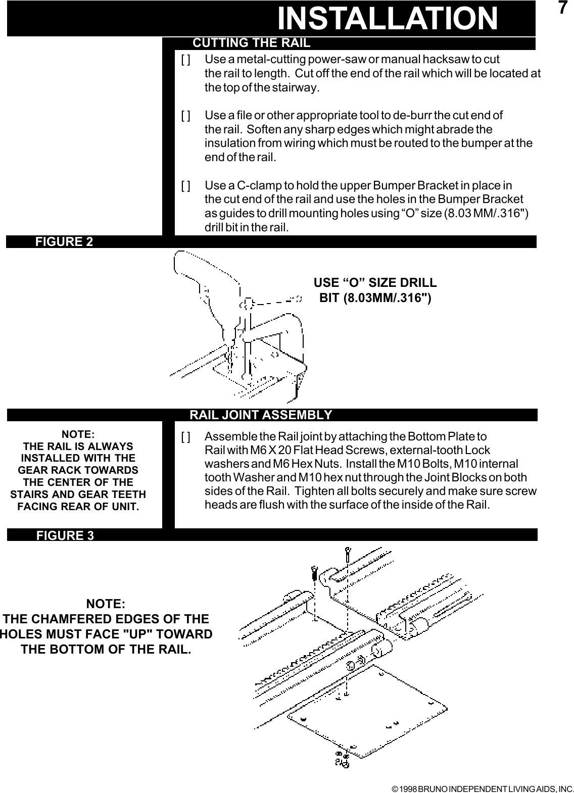 © 1998 BRUNO INDEPENDENT LIVING AIDS, INC.7INSTALLATIONCUTTING THE RAIL[ ] Use a metal-cutting power-saw or manual hacksaw to cutthe rail to length.  Cut off the end of the rail which will be located atthe top of the stairway.[ ] Use a file or other appropriate tool to de-burr the cut end ofthe rail.  Soften any sharp edges which might abrade theinsulation from wiring which must be routed to the bumper at theend of the rail.[ ] Use a C-clamp to hold the upper Bumper Bracket in place inthe cut end of the rail and use the holes in the Bumper Bracketas guides to drill mounting holes using “O” size (8.03 MM/.316&quot;)drill bit in the rail.[ ] Assemble the Rail joint by attaching the Bottom Plate toRail with M6 X 20 Flat Head Screws, external-tooth Lockwashers and M6 Hex Nuts.  Install the M10 Bolts, M10 internaltooth Washer and M10 hex nut through the Joint Blocks on bothsides of the Rail.  Tighten all bolts securely and make sure screwheads are flush with the surface of the inside of the Rail.NOTE:THE CHAMFERED EDGES OF THEHOLES MUST FACE &quot;UP&quot; TOWARDTHE BOTTOM OF THE RAIL.FIGURE 2FIGURE 3NOTE:THE RAIL IS ALWAYSINSTALLED WITH THEGEAR RACK TOWARDSTHE CENTER OF THESTAIRS AND GEAR TEETHFACING REAR OF UNIT.RAIL JOINT ASSEMBLYUSE “O” SIZE DRILLBIT (8.03MM/.316&quot;)