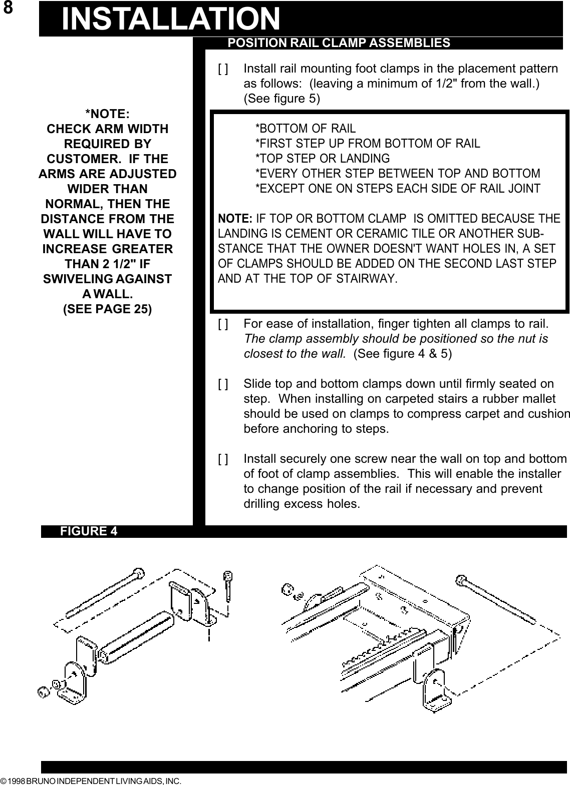 © 1998 BRUNO INDEPENDENT LIVING AIDS, INC.8[ ] Install rail mounting foot clamps in the placement patternas follows:  (leaving a minimum of 1/2&quot; from the wall.)(See figure 5)*BOTTOM OF RAIL*FIRST STEP UP FROM BOTTOM OF RAIL*TOP STEP OR LANDING*EVERY OTHER STEP BETWEEN TOP AND BOTTOM*EXCEPT ONE ON STEPS EACH SIDE OF RAIL JOINTNOTE: IF TOP OR BOTTOM CLAMP  IS OMITTED BECAUSE THELANDING IS CEMENT OR CERAMIC TILE OR ANOTHER SUB-STANCE THAT THE OWNER DOESN&apos;T WANT HOLES IN, A SETOF CLAMPS SHOULD BE ADDED ON THE SECOND LAST STEPAND AT THE TOP OF STAIRWAY.[ ] For ease of installation, finger tighten all clamps to rail.The clamp assembly should be positioned so the nut isclosest to the wall.  (See figure 4 &amp; 5)[ ] Slide top and bottom clamps down until firmly seated onstep.  When installing on carpeted stairs a rubber malletshould be used on clamps to compress carpet and cushionbefore anchoring to steps.[ ] Install securely one screw near the wall on top and bottomof foot of clamp assemblies.  This will enable the installerto change position of the rail if necessary and preventdrilling excess holes.POSITION RAIL CLAMP ASSEMBLIESINSTALLATIONFIGURE 4*NOTE:CHECK ARM WIDTHREQUIRED BYCUSTOMER.  IF THEARMS ARE ADJUSTEDWIDER THANNORMAL, THEN THEDISTANCE FROM THEWALL WILL HAVE TOINCREASE GREATERTHAN 2 1/2&quot; IFSWIVELING AGAINSTA WALL.(SEE PAGE 25)