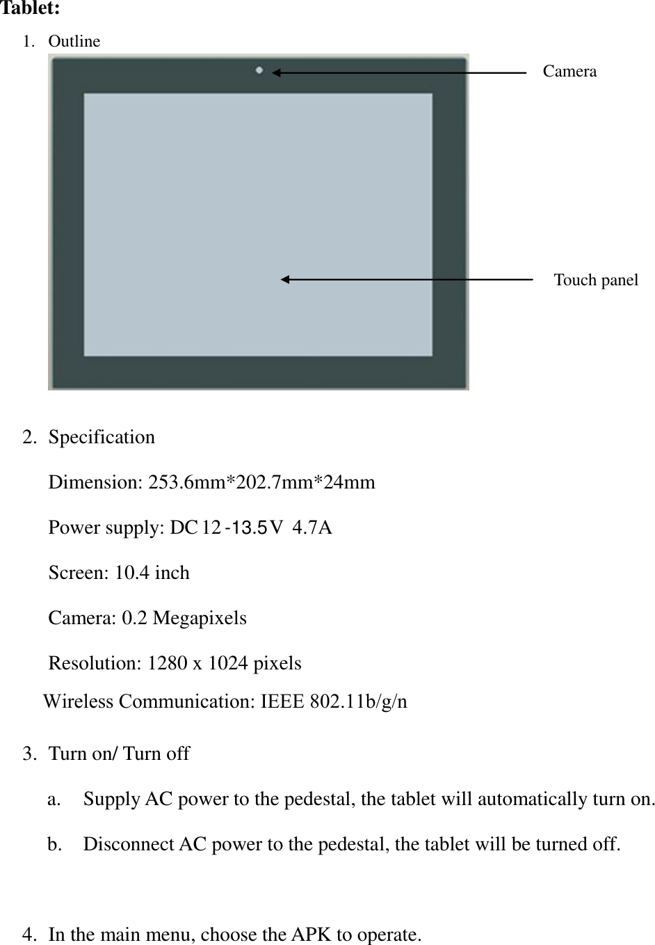 Tablet: 1. Outline2. Specification3. Turn on/ Turn offa. Supply AC power to the pedestal, the tablet will automatically turn on.b. Disconnect AC power to the pedestal, the tablet will be turned off.4. In the main menu, choose the APK to operate.Camera Touch panel Dimension: 253.6mm*202.7mm*24mmPower supply: DC 12 -13.5V  4.7A Screen: 10.4 inchCamera: 0.2 MegapixelsResolution: 1280 x 1024 pixelsWireless Communication: IEEE 802.11b/g/n