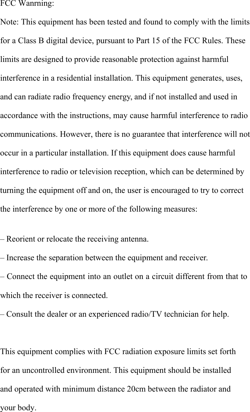 FCC Wanrning:Note: This equipment has been tested and found to comply with the limits for a Class B digital device, pursuant to Part 15 of the FCC Rules. These limits are designed to provide reasonable protection against harmful interference in a residential installation. This equipment generates, uses, and can radiate radio frequency energy, and if not installed and used in accordance with the instructions, may cause harmful interference to radio communications. However, there is no guarantee that interference will not occur in a particular installation. If this equipment does cause harmful interference to radio or television reception, which can be determined by turning the equipment off and on, the user is encouraged to try to correct the interference by one or more of the following measures:&ndash; Reorient or relocate the receiving antenna.&ndash; Increase the separation between the equipment and receiver.&ndash; Connect the equipment into an outlet on a circuit different from that towhich the receiver is connected.&ndash;Consult the dealer or an experienced radio/TV technician for help.This equipment complies with FCC radiation exposure limits set forth for an uncontrolled environment. This equipment should be installed and operated with minimum distance 20cm between the radiator and your body.