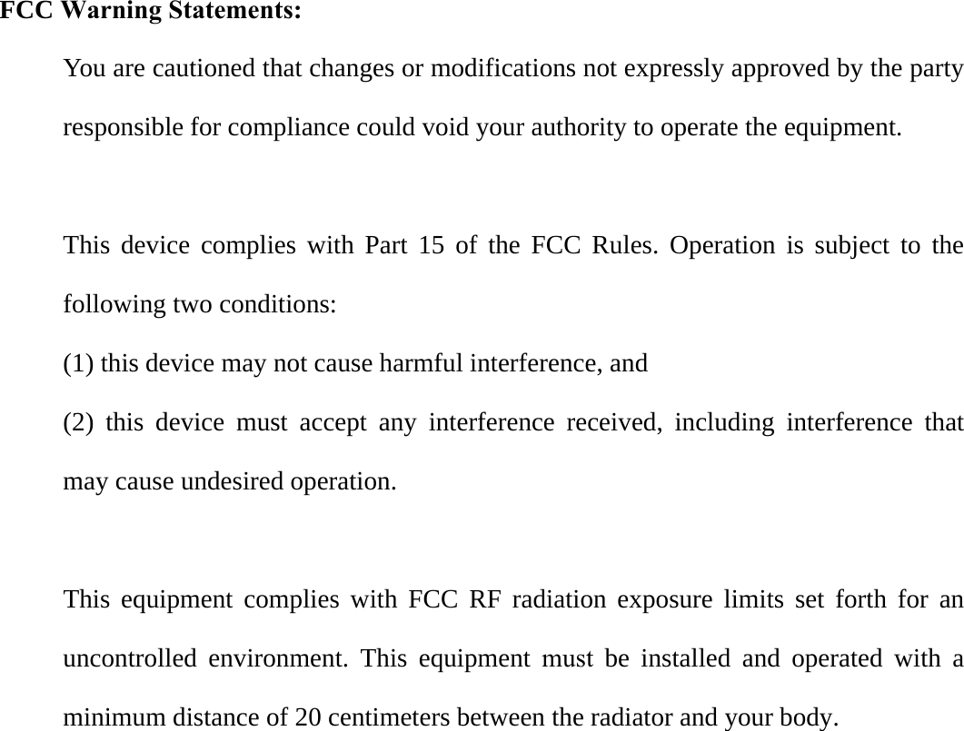 FCC Warning Statements: You are cautioned that changes or modifications not expressly approved by the party responsible for compliance could void your authority to operate the equipment. This device complies with Part 15 of the FCC Rules. Operation is subject to the following two conditions:   (1) this device may not cause harmful interference, and (2) this device must accept any interference received, including interference that may cause undesired operation. This equipment complies with FCC RF radiation exposure limits set forth for an uncontrolled environment. This equipment must be installed and operated with a minimum distance of 20 centimeters between the radiator and your body.
