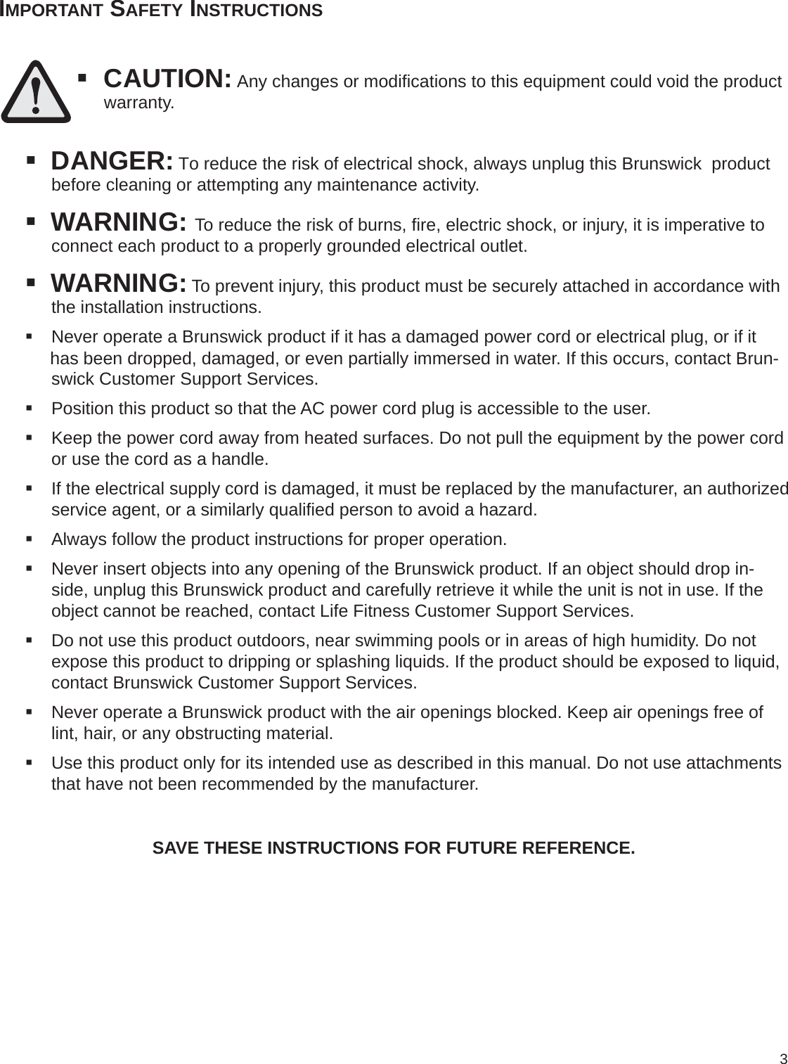 3IMPORTANT SAFETY INSTRUCTIONS CAUTION: Any changes or modiﬁ cations to this equipment could void the product    warranty. DANGER: To reduce the risk of electrical shock, always unplug this Brunswick  product     before cleaning or attempting any maintenance activity. WARNING: To reduce the risk of burns, ﬁ re, electric shock, or injury, it is imperative to        connect each product to a properly grounded electrical outlet. WARNING: To prevent injury, this product must be securely attached in accordance with   the installation instructions. Never operate a Brunswick product if it has a damaged power cord or electrical plug, or if it has been dropped, damaged, or even partially immersed in water. If this occurs, contact Brun-swick Customer Support Services. Position this product so that the AC power cord plug is accessible to the user. Keep the power cord away from heated surfaces. Do not pull the equipment by the power cord or use the cord as a handle. If the electrical supply cord is damaged, it must be replaced by the manufacturer, an authorized service agent, or a similarly qualiﬁ ed person to avoid a hazard. Always follow the product instructions for proper operation. Never insert objects into any opening of the Brunswick product. If an object should drop in-side, unplug this Brunswick product and carefully retrieve it while the unit is not in use. If the object cannot be reached, contact Life Fitness Customer Support Services. Do not use this product outdoors, near swimming pools or in areas of high humidity. Do not expose this product to dripping or splashing liquids. If the product should be exposed to liquid, contact Brunswick Customer Support Services. Never operate a Brunswick product with the air openings blocked. Keep air openings free of lint, hair, or any obstructing material. Use this product only for its intended use as described in this manual. Do not use attachments that have not been recommended by the manufacturer.SAVE THESE INSTRUCTIONS FOR FUTURE REFERENCE.