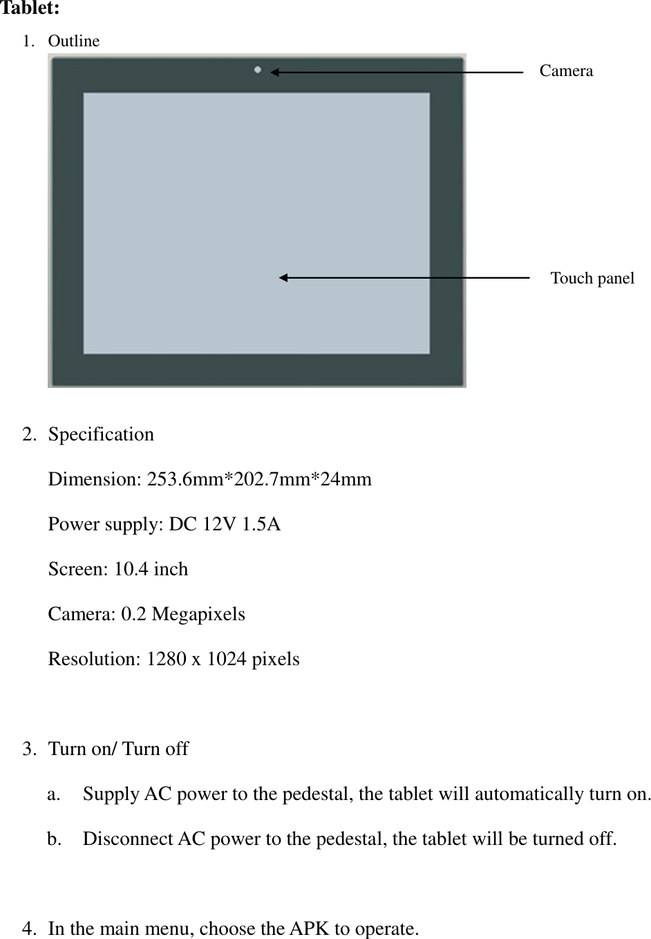  Tablet: 1. Outline   2. Specification Dimension: 253.6mm*202.7mm*24mm Power supply: DC 12V 1.5A Screen: 10.4 inch Camera: 0.2 Megapixels Resolution: 1280 x 1024 pixels  3. Turn on/ Turn off a.   Supply AC power to the pedestal, the tablet will automatically turn on. b.   Disconnect AC power to the pedestal, the tablet will be turned off.             4. In the main menu, choose the APK to operate.Camera Touch panel 