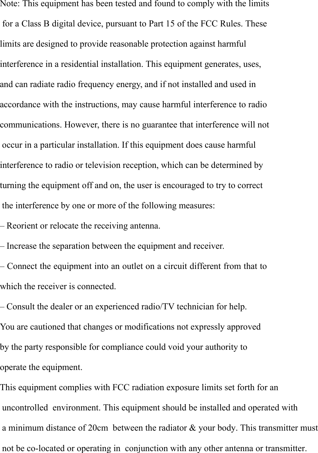 Note: This equipment has been tested and found to comply with the limitsfor a Class B digital device, pursuant to Part 15 of the FCC Rules. Theselimits are designed to provide reasonable protection against harmfulinterference in a residential installation. This equipment generates, uses,and can radiate radio frequency energy, and if not installed and used inaccordance with the instructions, may cause harmful interference to radiocommunications. However, there is no guarantee that interference will notoccur in a particular installation. If this equipment does cause harmfulinterference to radio or television reception, which can be determined byturning the equipment off and on, the user is encouraged to try to correctthe interference by one or more of the following measures:&ndash; Reorient or relocate the receiving antenna.&ndash; Increase the separation between the equipment and receiver.&ndash; Connect the equipment into an outlet on a circuit different from that towhich the receiver is connected.&ndash; Consult the dealer or an experienced radio/TV technician for help.You are cautioned that changes or modifications not expressly approvedby the party responsible for compliance could void your authority tooperate the equipment.This equipment complies with FCC radiation exposure limits set forth for an uncontrolled  environment. This equipment should be installed and operated with a minimum distance of 20cm  between the radiator &amp; your body. This transmitter must not be co-located or operating in  conjunction with any other antenna or transmitter.  