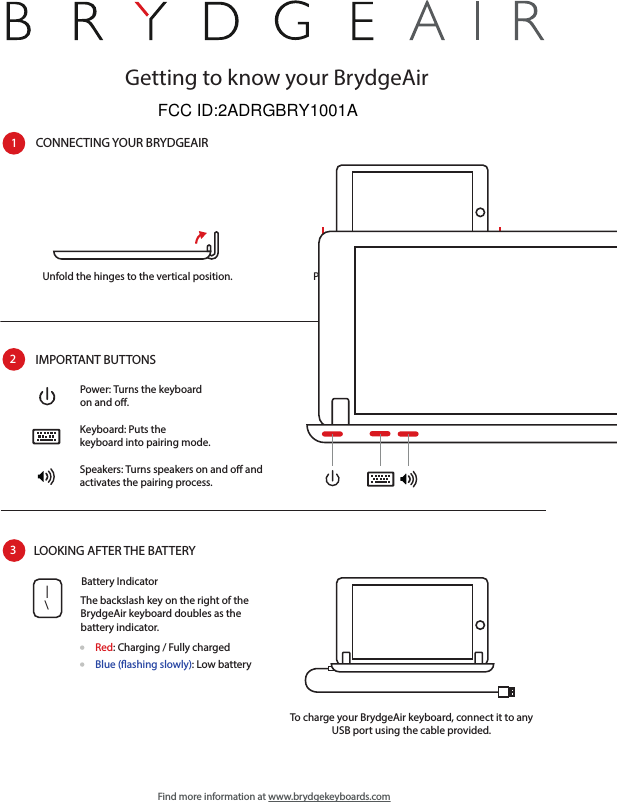 Getting to know your BrydgeAirCONNECTING YOUR BRYDGEAIR1Unfold the hinges to the vertical position.  Place your iPad Air into the hinges with thehome button on the right-hand side.IMPORTANT BUTTONS2Power: Turns the keyboard on and o.Keyboard: Puts thekeyboard into pairing mode.Speakers: Turns speakers on and o and activates the pairing process.LOOKING AFTER THE BATTERY3To charge your BrydgeAir keyboard, connect it to any USB port using the cable provided.\|The backslash key on the right of the BrydgeAir keyboard doubles as the battery indicator.Battery IndicatorRed: Charging / Fully chargedBlue (ashing slowly): Low batteryFind more information at www.brydgekeyboards.comFCC ID:2ADRGBRY1001A