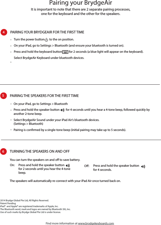 Pairing your BrydgeAirFind more information at www.brydgekeyboards.comIt is important to note that there are 2 separate pairing processes, one for the keyboard and the other for the speakers.PAIRING YOUR BRYDGEAIR FOR THE FIRST TIME4Turn the power button       to the on position.  On your iPad, go to Settings &gt; Bluetooth (and ensure your bluetooth is turned on).Press and hold the keyboard button          for 2 seconds (a blue light will appear on the keyboard).Select BrydgeAir Keyboard under bluetooth devices.PAIRING THE SPEAKERS FOR THE FIRST TIME5On your iPad, go to Settings &gt; BluetoothPress and hold the speaker button         for 4 seconds until you hear a 4-tone beep, followed quickly by another 2-tone beep.Select BrydgeAir Sound under your iPad Air’s bluetooth devices. (Settings &gt; Bluetooth)Pairing is conrmed by a single-tone beep (initial pairing may take up to 5 seconds).TURNING THE SPEAKERS ON AND OFF6Press and hold the speaker button         for 2 seconds until you hear the 4-tone beep.On:  Press and hold the speaker button        for 4 seconds.O:You can turn the speakers on and o to save battery.2014 Brydge Global Pte Ltd, All Rights Reserved.Patent PendingiPad®  and Apple® are registered trademarks of Apple, Inc.The Bluetooth word, mark and logos are owned by Bluetooth SIG, Inc.Use of such marks by Brydge Global Pte Ltd is under license.The speakers will automatically re-connect with your iPad Air once turned back on.