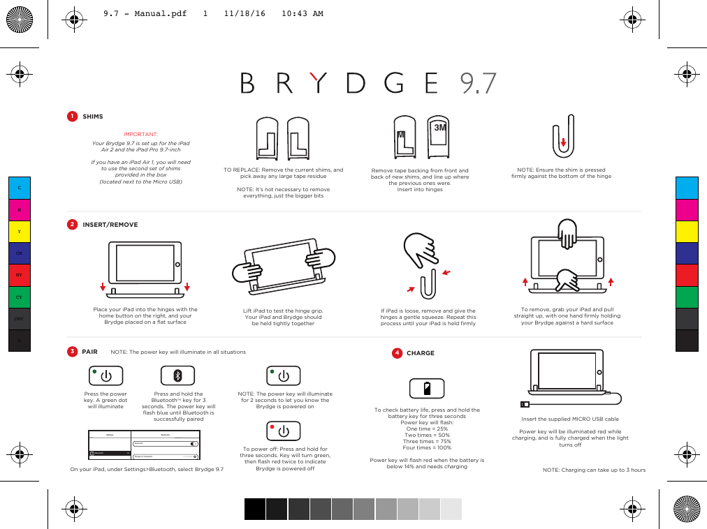 SHIMS1Place your iPad into the hinges with the home button on the right, and your Brydge placed on a ﬂat surfaceLift iPad to test the hinge grip. Your iPad and Brydge should be held tightly togetherINSERT/REMOVE2PAIR3If iPad is loose, remove and give the hinges a gentle squeeze. Repeat this process until your iPad is held ﬁrmlyPress the power key. A green dot will illuminateOn your iPad, under Settings&gt;Bluetooth, select Brydge 9.7 BluetoothBluetoothBrydge 9.7 Keyboard Connected iSettingsBluetooth OnTo check battery life, press and hold the battery key for three secondsPower key will ﬂash:One time = 25%Two times = 50%Three times = 75%Four times = 100%Power key will ﬂash red when the battery is below 14% and needs chargingTo remove, grab your iPad and pull straight up, with one hand ﬁrmly holding your Brydge against a hard surfaceInsert the supplied MICRO USB cablePower key will be illuminated red while charging, and is fully charged when the light turns offIMPORTANT:Your Brydge 9.7 is set up for the iPad Air 2 and the iPad Pro 9.7-inchIf you have an iPad Air 1, you will need to use the second set of shims provided in the box(located next to the Micro USB)CHARGE4NOTE: Charging can take up to 3 hoursTO REPLACE: Remove the current shims, and pick away any large tape residue NOTE: It’s not necessary to remove everything, just the bigger bitsNOTE: Ensure the shim is pressed ﬁrmly against the bottom of the hingeRemove tape backing from front and back of new shims, and line up where the previous ones were.Insert into hinges3MMPress and hold the BluetoothTM key for 3 seconds. The power key will ﬂash blue until Bluetooth is successfully pairedNOTE: The power key will illuminate for 2 seconds to let you know the Brydge is powered onTo power off: Press and hold for three seconds. Key will turn green, then ﬂash red twice to indicate Brydge is powered off NOTE: The power key will illuminate in all situationsCMYCMMYCYCMYK9.7 - Manual.pdf   1   11/18/16   10:43 AM