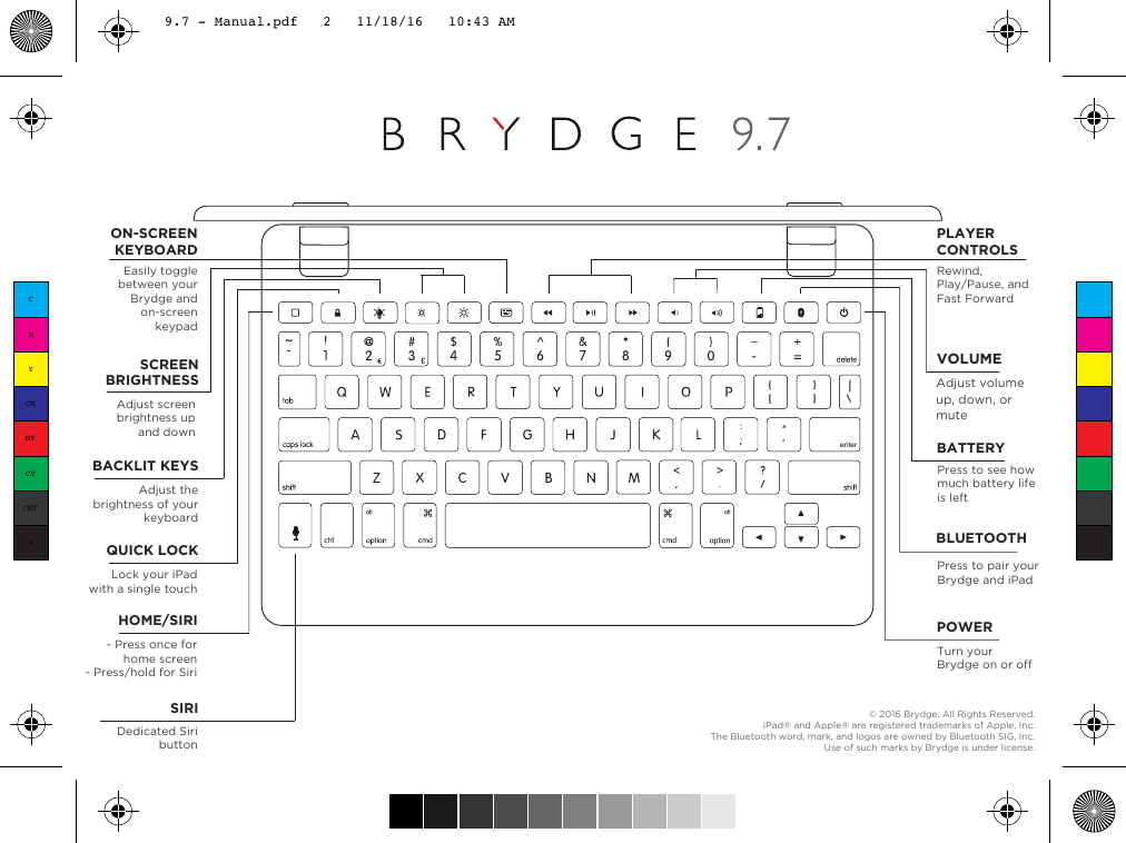 © 2016 Brydge. All Rights Reserved.iPad® and Apple® are registered trademarks of Apple, Inc.The Bluetooth word, mark, and logos are owned by Bluetooth SIG, Inc. Use of such marks by Brydge is under license. enterVOLUMEAdjust volume up, down, or muteQUICK LOCKLock your iPadwith a single touchHOME/SIRI- Press once for home screen- Press/hold for SiriSCREENBRIGHTNESSAdjust screen brightness up and downBACKLIT KEYSAdjust the brightness of your keyboardBATTERYPress to see how much battery life is leftPOWERTurn your Brydge on or offPLAYER CONTROLSRewind, Play/Pause, and Fast ForwardSIRIDedicated Siri buttonBLUETOOTHPress to pair your Brydge and iPadON-SCREENKEYBOARDEasily toggle between your Brydge and on-screen keypadCMYCMMYCYCMYK9.7 - Manual.pdf   2   11/18/16   10:43 AM