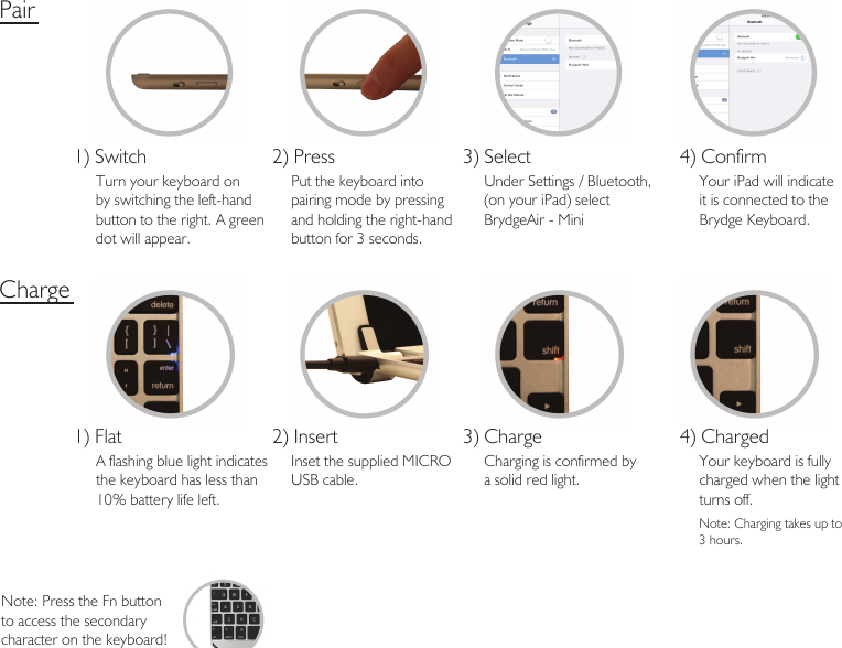 Pair1) SwitchTurn your keyboard on by switching the left-hand button to the right. A greendot will appear.2) PressPut the keyboard into pairing mode by pressingand holding the right-hand button for 3 seconds. 3) SelectUnder Settings / Bluetooth, (on your iPad) select BrydgeAir - Mini  4) ConfirmYour iPad will indicateit is connected to the Brydge Keyboard.1) FlatA flashing blue light indicates the keyboard has less than 10% battery life left.2) InsertInset the supplied MICROUSB cable. 3) ChargeCharging is confirmed bya solid red light.4) ChargedYour keyboard is fully charged when the light turns off.ChargeNote: Charging takes up to3 hours. Note: Press the Fn buttonto access the secondary character on the keyboard!