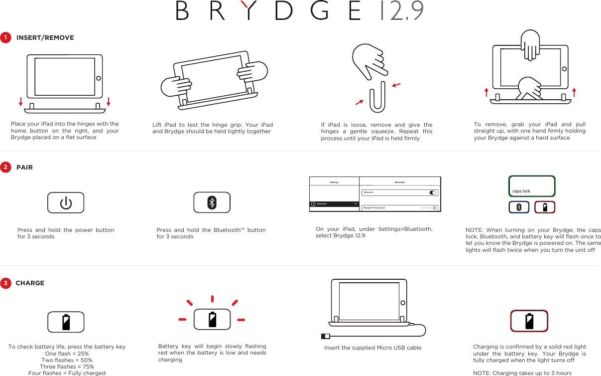 To check battery life, press the battery keyOne ﬂash = 25%Two ﬂashes = 50%Three ﬂashes = 75%Four ﬂashes = Fully chargedCharging is conﬁrmed by a solid red light under  the  battery  key.  Your  Brydge  is fully charged when the light turns offNOTE: Charging takes up to 3 hoursInsert the supplied Micro USB cableCHARGE3Battery  key  will  begin  slowly  ﬂashing red when  the battery  is low  and needs chargingcaps lockNOTE:  When  turning  on  your  Brydge,  the  caps lock, Bluetooth, and battery key will ﬂash once to let you know the Brydge is powered on. The same lights will ﬂash twice when you turn the unit offOn  your  iPad,  under  Settings&gt;Bluetooth, select Brydge 12.9 BluetoothBluetoothBrydge12.9 Keyboard Connected iSettingsBluetooth OnPress  and  hold  the  Bluetooth™  button for 3 secondsPress  and  hold  the  power  button for 3 secondsPAIR2To  remove,  grab  your  iPad  and  pull straight up, with one hand ﬁrmly holding your Brydge against a hard surfacePlace your iPad into the hinges with the home  button  on  the  right,  and  your Brydge placed on a ﬂat surfaceIf  iPad  is  loose,  remove  and  give  the hinges  a  gentle  squeeze.  Repeat  this process until your iPad is held ﬁrmlyINSERT/REMOVE1Lift  iPad  to  test  the  hinge  grip.  Your  iPad and Brydge should be held tightly together 