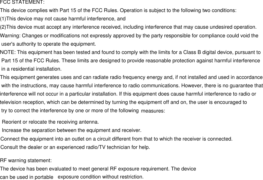 FCC STATEMENT:This device complies with Part 15 of the FCC Rules. Operation is subject to the following two conditions:(1)This device may not cause harmful interference, and(2)This device must accept any interference received, including interference that may cause undesired operation.Warning: Changes or modifications not expressly approved by the party responsible for compliance could void the user&apos;s authority to operate the equipment.NOTE: This equipment has been tested and found to comply with the limits for a Class B digital device, pursuant to Part 15 of the FCC Rules. These limits are designed to provide reasonable protection against harmful interference in a residential installation.This equipment generates uses and can radiate radio frequency energy and, if not installed and used in accordance with the instructions, may cause harmful interference to radio communications. However, there is no guarantee that interference will not occur in a particular installation. If this equipment does cause harmful interference to radio or television reception, which can be determined by turning the equipment off and on, the user is encouraged to try to correct the interference by one or more of the following  measures: Reorient or relocate the receiving antenna. Increase the separation between the equipment and receiver.Connect the equipment into an outlet on a circuit different from that to which the receiver is connected.Consult the dealer or an experienced radio/TV technician for help.RF warning statement:The device has been evaluated to meet general RF exposure requirement. The device can be used in portable  exposure condition without restriction.