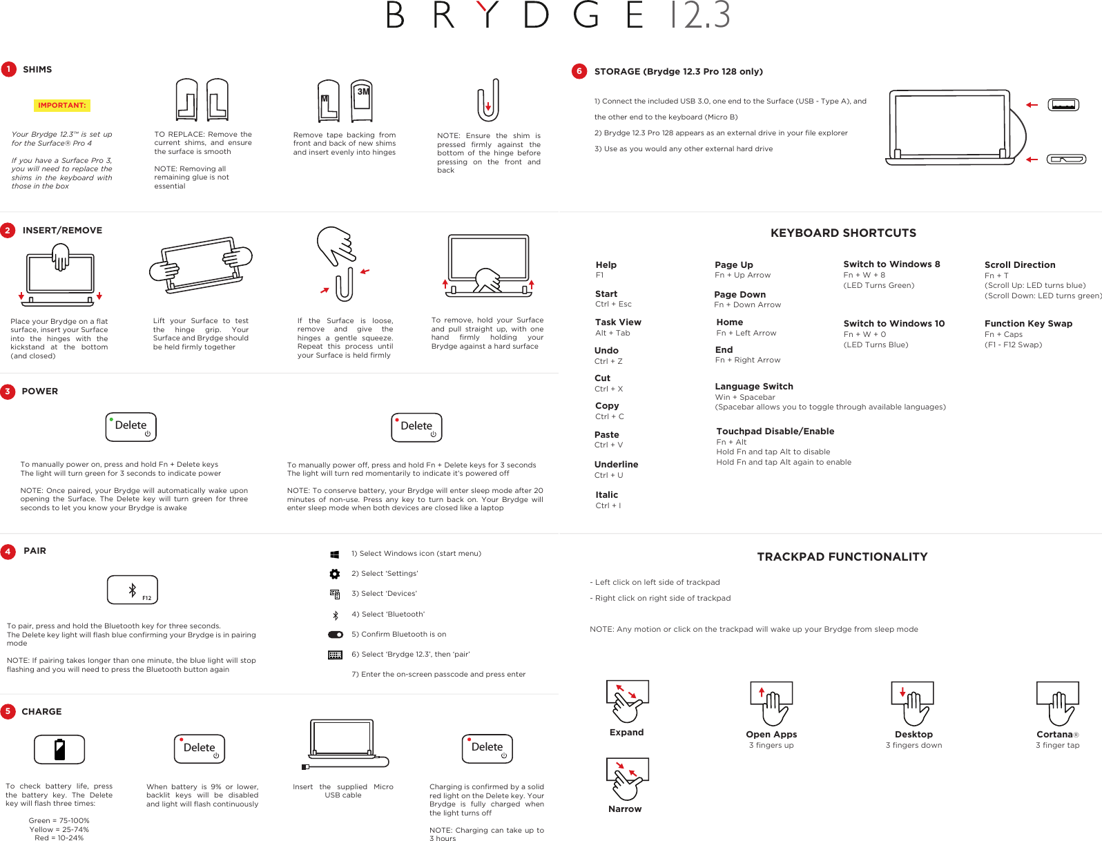 To check battery life, press the battery key. The Delete key will ﬂash three times:Green = 75-100%Yellow = 25-74%Red = 10-24% Charging is conﬁrmed by a solid red light on the Delete key. Your Brydge is fully charged when the light turns offNOTE: Charging can take up to 3 hoursInsert the supplied Micro USB cableCHARGE5When battery is 9% or lower, backlit keys will be disabled and light will ﬂash continuously41) Select Windows icon (start menu)2) Select ‘Settings’3) Select ‘Devices’4) Select ‘Bluetooth’5) Conﬁrm Bluetooth is on6) Select ‘Brydge 12.3’, then ‘pair’7) Enter the on-screen passcode and press enterTo manually power on, press and hold Fn + Delete keysThe light will turn green for 3 seconds to indicate powerNOTE: Once paired, your Brydge will automatically wake upon opening the Surface. The Delete key will turn green for three seconds to let you know your Brydge is awakePOWER3DeleteTo pair, press and hold the Bluetooth key for three seconds.The Delete key light will ﬂash blue conﬁrming your Brydge is in pairing modeNOTE: If pairing takes longer than one minute, the blue light will stop ﬂashing and you will need to press the Bluetooth button againTo manually power off, press and hold Fn + Delete keys for 3 secondsThe light will turn red momentarily to indicate it’s powered offNOTE: To conserve battery, your Brydge will enter sleep mode after 20 minutes of non-use. Press any key to turn back on. Your Brydge will enter sleep mode when both devices are closed like a laptopF12DeletePAIRDeleteDeleteTo remove, hold your Surface and pull straight up, with one hand  ﬁrmly  holding  your Brydge against a hard surfacePlace your Brydge on a ﬂat surface, insert your Surface into the hinges with the kickstand at the bottom (and closed)If the Surface is loose, remove and give the hinges a gentle squeeze. Repeat this process until your Surface is held ﬁrmlyINSERT/REMOVE2Lift your Surface to test the hinge grip. Your Surface and Brydge should be held ﬁrmly together1) Connect the included USB 3.0, one end to the Surface (USB - Type A), and the other end to the keyboard (Micro B)2) Brydge 12.3 Pro 128 appears as an external drive in your ﬁle explorer3) Use as you would any other external hard driveTO REPLACE: Remove the current shims, and ensure the surface is smooth NOTE: Removing all remaining glue is not essentialNOTE: Ensure the shim is pressed  ﬁrmly  against  the bottom of the hinge before pressing on the front and backRemove tape backing from front and back of new shims and insert evenly into hinges3MMSTORAGE (Brydge 12.3 Pro 128 only)6SHIMS1IMPORTANT:Your Brydge 12.3™ is set up for the Surface® Pro 4If you have a Surface Pro 3, you will need to replace the shims in the keyboard with those in the box3EscF1 F2 F3 F4 F5 F6 F7 F9 F10 F11 F12F8PrtSc DeleteBackspaceTabCaps LockShiftCtrl Fn€ Alt Alt Ctrl Home EndPgUpPgDnEnterShift- Left click on left side of trackpad- Right click on right side of trackpadNOTE: Any motion or click on the trackpad will wake up your Brydge from sleep modeKEYBOARD SHORTCUTSTask ViewAlt + TabLanguage SwitchWin + Spacebar(Spacebar allows you to toggle through available languages)Page UpFn + Up ArrowPage DownFn + Down ArrowHomeFn + Left ArrowEndFn + Right ArrowFunction Key SwapFn + Caps(F1 - F12 Swap)Touchpad Disable/EnableFn + AltHold Fn and tap Alt to disableHold Fn and tap Alt again to enableSwitch to Windows 8Fn + W + 8(LED Turns Green)Switch to Windows 10Fn + W + 0(LED Turns Blue)Scroll DirectionFn + T(Scroll Up: LED turns blue)(Scroll Down: LED turns green)TRACKPAD FUNCTIONALITYHelpF1StartCtrl + EscCopyCtrl + CCutCtrl + XUndoCtrl + ZUnderlineCtrl + UItalicCtrl + IPasteCtrl + VExpandNarrowOpen Apps3 ﬁngers upCortana®3 ﬁnger tapDesktop3 ﬁngers down