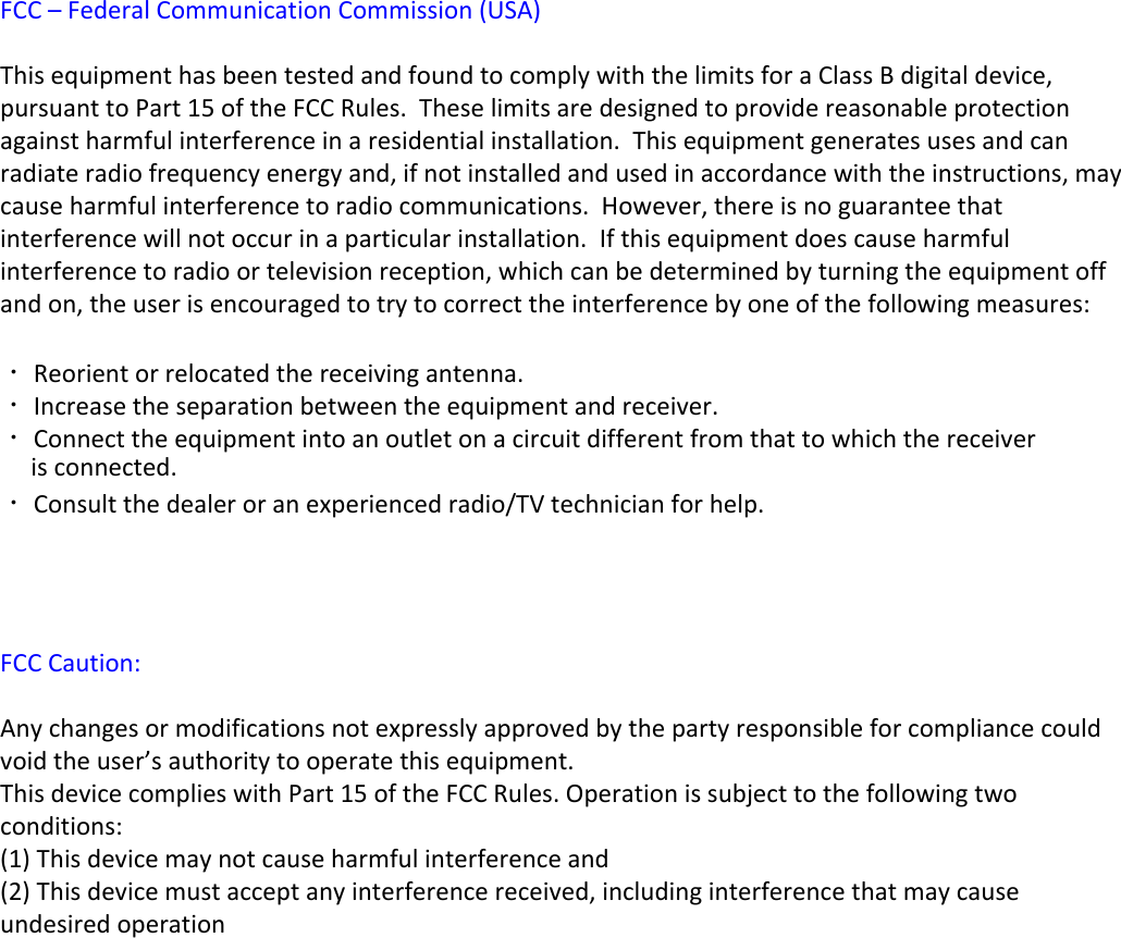 FCC – Federal Communication Commission (USA) This equipment has been tested and found to comply with the limits for a Class B digital device, pursuant to Part 15 of the FCC Rules.  These limits are designed to provide reasonable protection against harmful interference in a residential installation.  This equipment generates uses and can radiate radio frequency energy and, if not installed and used in accordance with the instructions, may cause harmful interference to radio communications.  However, there is no guarantee that interference will not occur in a particular installation.  If this equipment does cause harmful interference to radio or television reception, which can be determined by turning the equipment off and on, the user is encouraged to try to correct the interference by one of the following measures: • Reorient or relocated the receiving antenna.• Increase the separation between the equipment and receiver.• Connect the equipment into an outlet on a circuit different from that to which the receiver       is connected.• Consult the dealer or an experienced radio/TV technician for help.FCC Caution:Any changes or modifications not expressly approved by the party responsible for compliance could void the user’s authority to operate this equipment.This device complies with Part 15 of the FCC Rules. Operation is subject to the following two conditions:(1) This device may not cause harmful interference and(2) This device must accept any interference received, including interference that may cause undesired operation