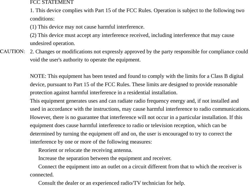 FCC STATEMENT 1. This device complies with Part 15 of the FCC Rules. Operation is subject to the following two conditions: (1) This device may not cause harmful interference. (2) This device must accept any interference received, including interference that may cause undesired operation. 2. Changes or modifications not expressly approved by the party responsible for compliance could void the user&apos;s authority to operate the equipment.  NOTE: This equipment has been tested and found to comply with the limits for a Class B digital device, pursuant to Part 15 of the FCC Rules. These limits are designed to provide reasonable protection against harmful interference in a residential installation. This equipment generates uses and can radiate radio frequency energy and, if not installed and used in accordance with the instructions, may cause harmful interference to radio communications. However, there is no guarantee that interference will not occur in a particular installation. If this equipment does cause harmful interference to radio or television reception, which can be determined by turning the equipment off and on, the user is encouraged to try to correct the interference by one or more of the following measures: 　  Reorient or relocate the receiving antenna. 　  Increase the separation between the equipment and receiver. 　  Connect the equipment into an outlet on a circuit different from that to which the receiver is connected. 　  Consult the dealer or an experienced radio/TV technician for help.  CAUTION: