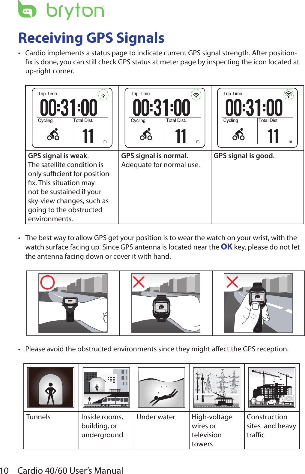 10 Cardio 40/60 User’s ManualReceiving GPS Signals Cardio implements a status page to indicate current GPS signal strength. After position-•x is done, you can still check GPS status at meter page by inspecting the icon located at up-right corner.Trip TimeCycling Total Dist.mTrip TimeCycling Total Dist.mTrip TimeCycling Total Dist.mGPS signal is weak.The satellite condition is only sucient for position-x. This situation may not be sustained if your sky-view changes, such as going to the obstructed environments.GPS signal is normal.Adequate for normal use.GPS signal is good.The best way to allow GPS get your position is to wear the watch on your wrist, with the •watch surface facing up. Since GPS antenna is located near the OK key, please do not let the antenna facing down or cover it with hand.GPS FixedSearchingSearchingPlease avoid the obstructed environments since they might aect the GPS reception.•Tunnels Inside rooms, building, or undergroundUnder water  High-voltage wires or television towersConstruction sites  and heavy trac