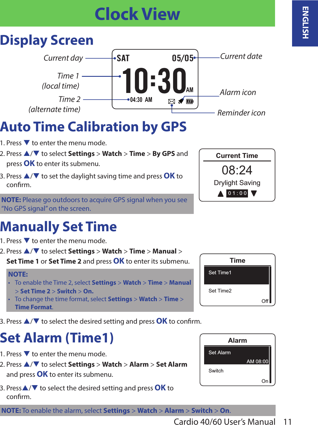 11ENGLISHCardio 40/60 User’s ManualClock ViewDisplay ScreenCurrent dateTime 1  (local time)Time 2  (alternate time)Current dayReminder iconAlarm iconAM04:30  AMAuto Time Calibration by GPS1. Press q to enter the menu mode.2. Press p/q to select Settings &gt; Watch &gt; Time &gt; By GPS and  press OK to enter its submenu.3. Press p/q to set the daylight saving time and press OK to  conrm.NOTE: Please go outdoors to acquire GPS signal when you see “No GPS signal” on the screen.Manually Set Time1. Press q to enter the menu mode.2. Press p/q to select Settings &gt; Watch &gt; Time &gt; Manual &gt;  Set Time 1 or Set Time 2 and press OK to enter its submenu.NOTE: To enable the Time 2, select • Settings &gt; Watch &gt; Time &gt; Manual &gt; Set Time 2 &gt; Switch &gt; On.To change the time format, select • Settings &gt; Watch &gt; Time &gt; Time Format.3. Press p/q to select the desired setting and press OK to conrm.Set Alarm (Time1)1. Press q to enter the menu mode.2. Press p/q to select Settings &gt; Watch &gt; Alarm &gt; Set Alarm  and press OK to enter its submenu.3. Pressp/q to select the desired setting and press OK to  conrm.NOTE: To enable the alarm, select Settings &gt; Watch &gt; Alarm &gt; Switch &gt; On.OffTimeSet Time1Set Time2AlarmSet AlarmSwitchOnAM 08:00Current TimeRunning08:24Drylight Saving0 1 : 0 0