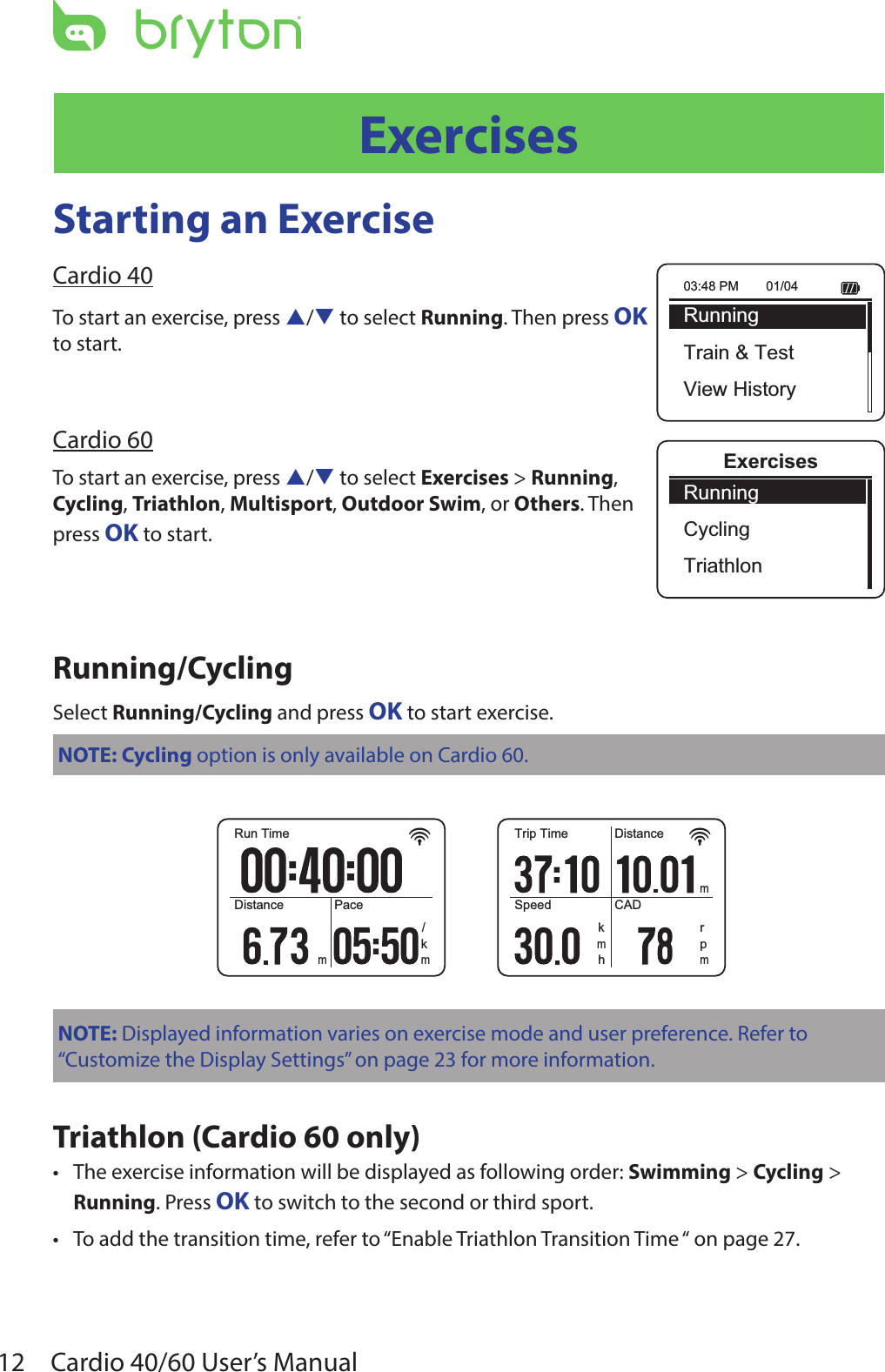 12 Cardio 40/60 User’s ManualExercisesStarting an ExerciseCardio 40To start an exercise, press p/q to select Running. Then press OK  to start.Cardio 60To start an exercise, press p/q to select Exercises &gt; Running,  Cycling, Triathlon, Multisport, Outdoor Swim, or Others. Then  press OK to start.Running/CyclingSelect Running/Cycling and press OK to start exercise.NOTE: Cycling option is only available on Cardio 60.Run TimeDistance Pacem/kmTrip TimeSpeedDistanceCADmrhkmpmNOTE: Displayed information varies on exercise mode and user preference. Refer to “Customize the Display Settings” on page 23 for more information. Triathlon (Cardio 60 only)The exercise information will be displayed as following order: • Swimming &gt; Cycling &gt; Running. Press OK to switch to the second or third sport.To add the transition time, refer to • “Enable Triathlon Transition Time “ on page 27.03:48 PM 01/04RunningTrain &amp; TestView HistoryExercisesRunningCyclingTriathlon