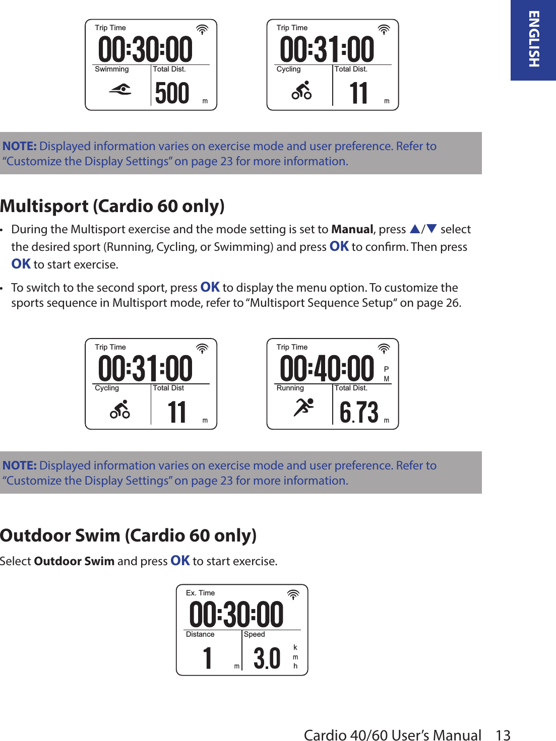 13ENGLISHCardio 40/60 User’s ManualTrip TimeSwimming Total Dist.mTrip TimeCycling Total Dist.mNOTE: Displayed information varies on exercise mode and user preference. Refer to “Customize the Display Settings” on page 23 for more information. Multisport (Cardio 60 only)During the Multisport exercise and the mode setting is set to • Manual, press p/q select the desired sport (Running, Cycling, or Swimming) and press OK to conrm. Then press OK to start exercise.To switch to the second sport, press • OK to display the menu option. To customize the sports sequence in Multisport mode, refer to “Multisport Sequence Setup“ on page 26.Trip TimeCycling Total DistmTrip TimeRunning Total Dist.mMPNOTE: Displayed information varies on exercise mode and user preference. Refer to “Customize the Display Settings” on page 23 for more information. Outdoor Swim (Cardio 60 only)Select Outdoor Swim and press OK to start exercise.Ex. TimeDistance Speedmhkm