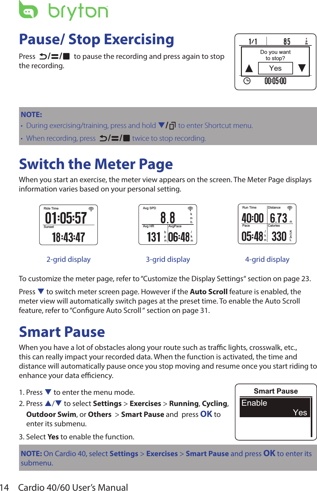 14 Cardio 40/60 User’s ManualPause/ Stop ExercisingPress   / /   to pause the recording and press again to stop the recording.NOTE: During exercising/training, press and hold•  q/  to enter Shortcut menu.When recording, press•    / /  twice to stop recording.Switch the Meter PageWhen you start an exercise, the meter view appears on the screen. The Meter Page displays information varies based on your personal setting. Ride TimeSunsetAvg SPDhkmAvg HR AvgPacem/kmbpRun TimePaceDistanceCaloriesm/kmLKCA2-grid display 3-grid display 4-grid displayTo customize the meter page, refer to “Customize the Display Settings“ section on page 23.Press q to switch meter screen page. However if the Auto Scroll feature is enabled, the meter view will automatically switch pages at the preset time. To enable the Auto Scroll feature, refer to “Congure Auto Scroll “ section on page 31.Smart PauseWhen you have a lot of obstacles along your route such as trac lights, crosswalk, etc., this can really impact your recorded data. When the function is activated, the time and distance will automatically pause once you stop moving and resume once you start riding to enhance your data eciency.1. Press q to enter the menu mode.2. Press p/q to select Settings &gt; Exercises &gt; Running, Cycling,  Outdoor Swim, or Others  &gt; Smart Pause and  press OK to  enter its submenu.3. Select Yes to enable the function.NOTE: On Cardio 40, select Settings &gt; Exercises &gt; Smart Pause and press OK to enter its submenu.rpmYesDo you wantto stop?Smart PauseEnableYes