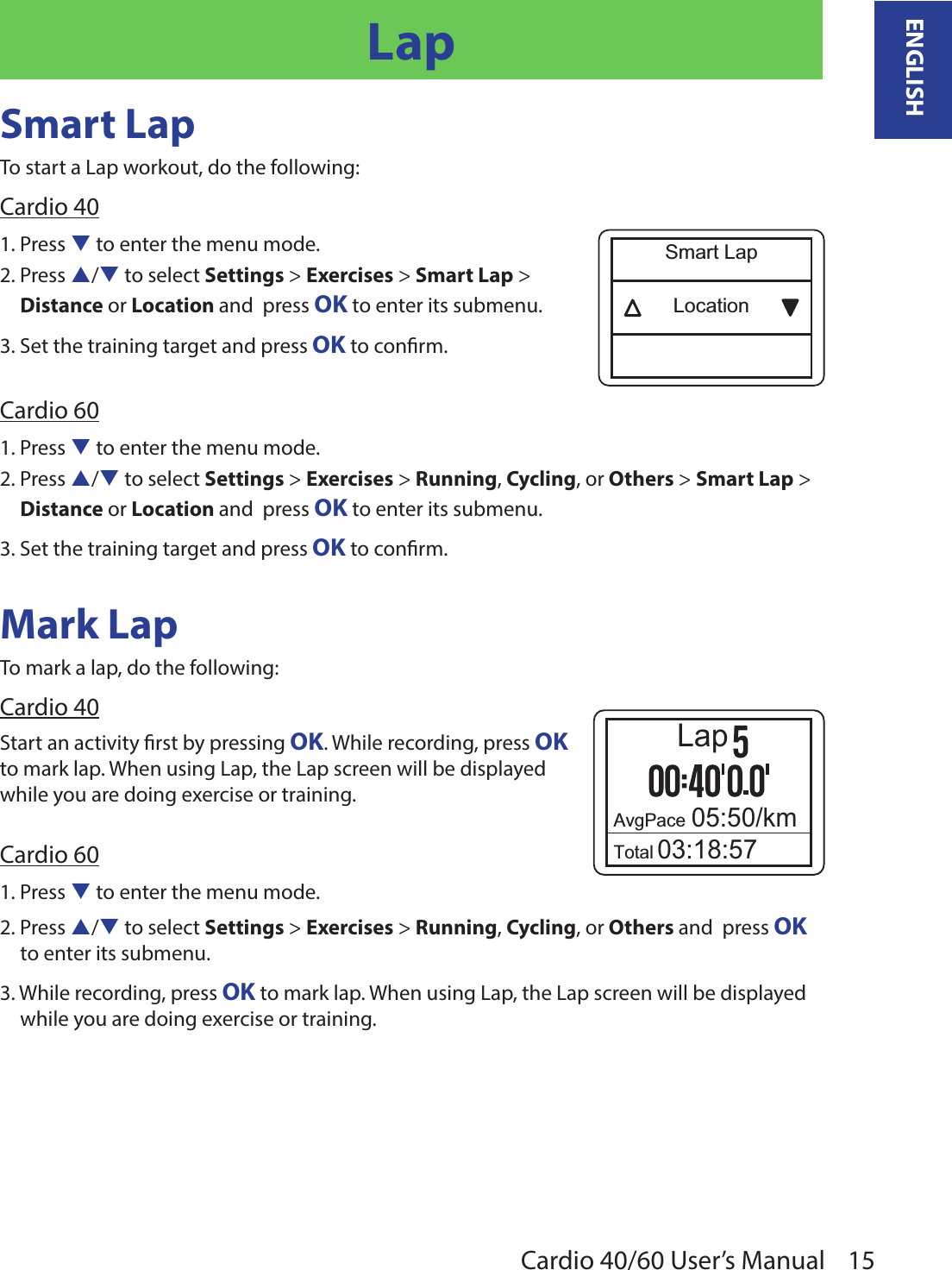 15ENGLISHCardio 40/60 User’s ManualLapSmart LapTo start a Lap workout, do the following:Cardio 401. Press q to enter the menu mode.2. Press p/q to select Settings &gt; Exercises &gt; Smart Lap &gt;  Distance or Location and  press OK to enter its submenu.3. Set the training target and press OK to conrm.Cardio 601. Press q to enter the menu mode.2. Press p/q to select Settings &gt; Exercises &gt; Running, Cycling, or Others &gt; Smart Lap &gt; Distance or Location and  press OK to enter its submenu.3. Set the training target and press OK to conrm.Mark LapTo mark a lap, do the following:Cardio 40AvgPace 05:50/kmTotal 03:18:57LapStart an activity rst by pressing OK. While recording, press OK to mark lap. When using Lap, the Lap screen will be displayed while you are doing exercise or training.Cardio 601. Press q to enter the menu mode.2. Press p/q to select Settings &gt; Exercises &gt; Running, Cycling, or Others and  press OK to enter its submenu.3. While recording, press OK to mark lap. When using Lap, the Lap screen will be displayed while you are doing exercise or training.LocationSmart Lap