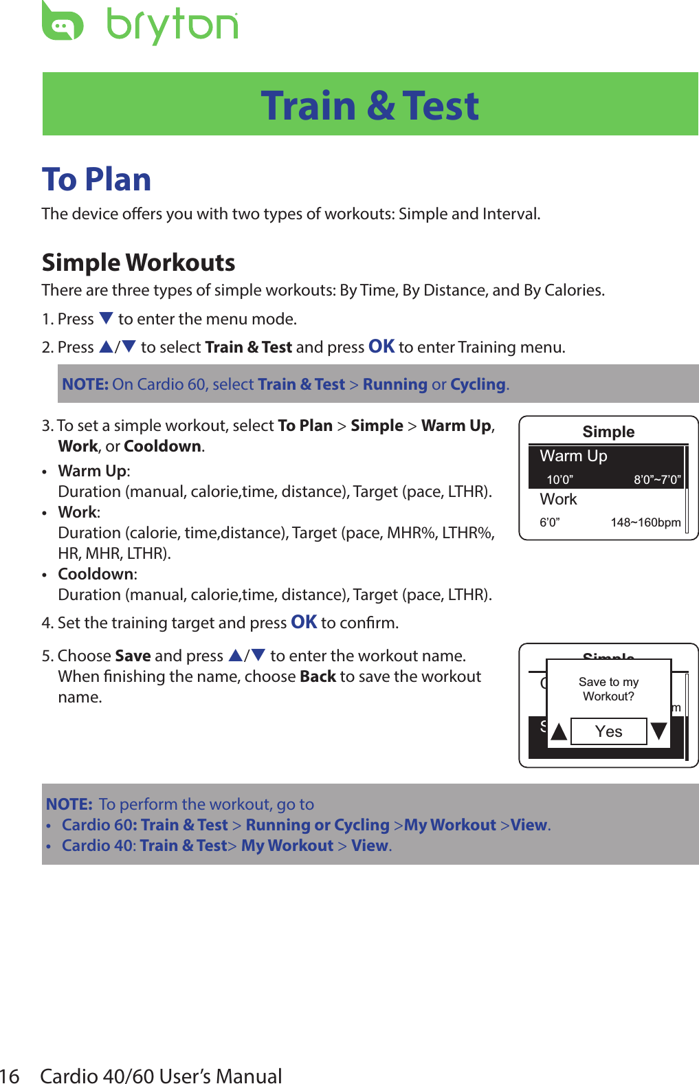 16 Cardio 40/60 User’s ManualTrain &amp; TestTo PlanThe device oers you with two types of workouts: Simple and Interval.Simple WorkoutsThere are three types of simple workouts: By Time, By Distance, and By Calories.1. Press q to enter the menu mode.2. Press p/q to select Train &amp; Test and press OK to enter Training menu.NOTE: On Cardio 60, select Train &amp; Test &gt; Running or Cycling.3. To set a simple workout, select To Plan &gt; Simple &gt; Warm Up,  Work, or Cooldown.Warm Up• :Duration (manual, calorie,time, distance), Target (pace, LTHR).Work• :Duration (calorie, time,distance), Target (pace, MHR%, LTHR%, HR, MHR, LTHR).Cooldown• :Duration (manual, calorie,time, distance), Target (pace, LTHR).4. Set the training target and press OK to conrm.5. Choose Save and press p/q to enter the workout name. When nishing the name, choose Back to save the workout  name.NOTE:  To perform the workout, go toCardio 60• : Train &amp; Test &gt; Running or Cycling &gt;My Workout &gt;View.Cardio 40• : Train &amp; Test&gt; My Workout &gt; View.SimpleWarm Up10’0” 8’0”~7’0”Work6’0” 148~160bpmSimpleCooldwn10’0” 93~110bpmSave YesSave to myWorkout?