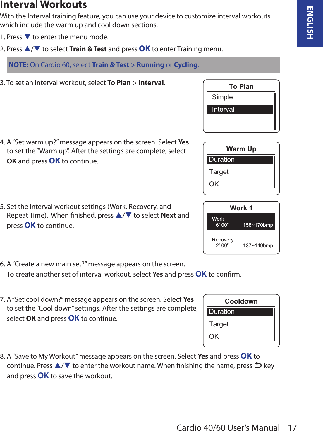 17ENGLISHCardio 40/60 User’s ManualInterval WorkoutsWith the Interval training feature, you can use your device to customize interval workouts which include the warm up and cool down sections.1. Press q to enter the menu mode.2. Press p/q to select Train &amp; Test and press OK to enter Training menu.NOTE: On Cardio 60, select Train &amp; Test &gt; Running or Cycling.3. To set an interval workout, select To Plan &gt; Interval.4. A “Set warm up?” message appears on the screen. Select Yes to set the “Warm up”. After the settings are complete, select OK and press OK to continue.5. Set the interval workout settings (Work, Recovery, and  Repeat Time).  When nished, press p/q to select Next and  press OK to continue.6. A “Create a new main set?” message appears on the screen. To create another set of interval workout, select Yes and press OK to conrm.  7. A “Set cool down?” message appears on the screen. Select Yes DurationTargetOKCooldown to set the “Cool down” settings. After the settings are complete,  select OK and press OK to continue.8. A “Save to My Workout” message appears on the screen. Select Yes and press OK to continue. Press p/q to enter the workout name. When nishing the name, press   key and press OK to save the workout. SimpleIntervalTo PlanDurationTargetOKWarm UpWork 1Work6’ 00”          158~170bmp2’ 00”          137~149bmpRecovery