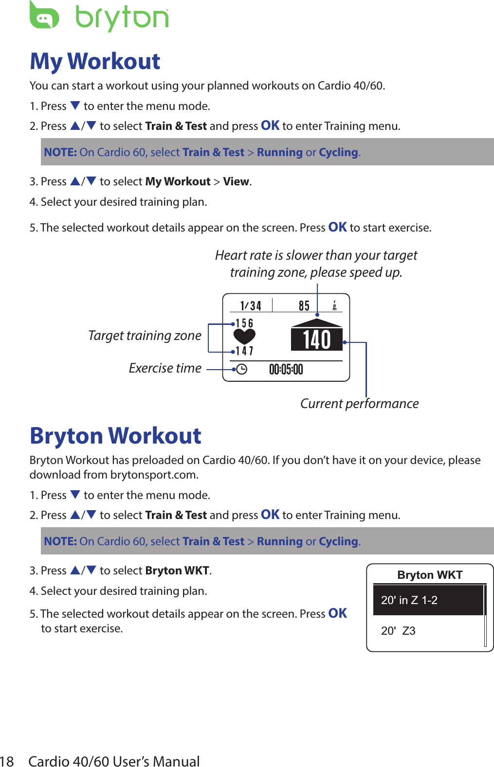 18 Cardio 40/60 User’s ManualMy WorkoutYou can start a workout using your planned workouts on Cardio 40/60. 1. Press q to enter the menu mode.2. Press p/q to select Train &amp; Test and press OK to enter Training menu.NOTE: On Cardio 60, select Train &amp; Test &gt; Running or Cycling.3. Press p/q to select My Workout &gt; View.4. Select your desired training plan.5. The selected workout details appear on the screen. Press OK to start exercise.Bryton WorkoutBryton Workout has preloaded on Cardio 40/60. If you don’t have it on your device, please download from brytonsport.com.1. Press q to enter the menu mode.2. Press p/q to select Train &amp; Test and press OK to enter Training menu.NOTE: On Cardio 60, select Train &amp; Test &gt; Running or Cycling.3. Press p/q to select Bryton WKT.4. Select your desired training plan.5. The selected workout details appear on the screen. Press OK  to start exercise.Bryton WKT20&apos; in Z 1-220&apos;  Z3rpmExercise timeTarget training zoneHeart rate is slower than your target training zone, please speed up.Current performance