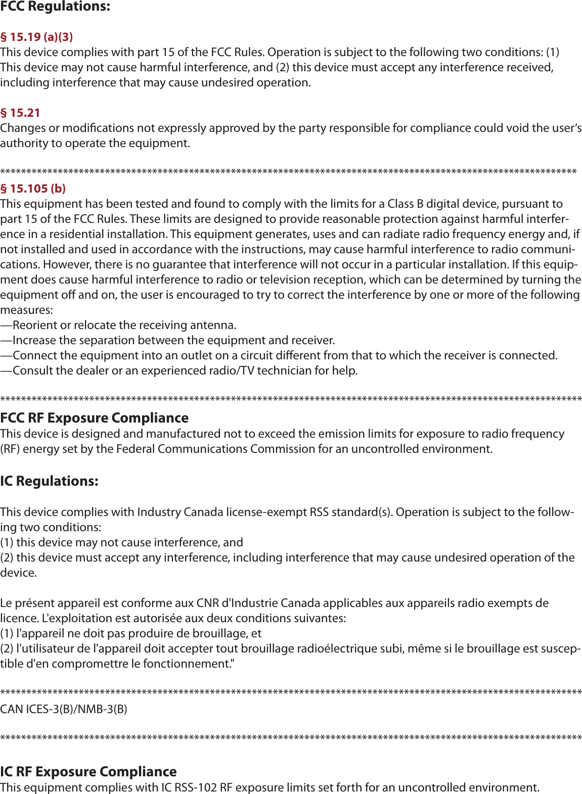 FCC Regulations:§ 15.19 (a)(3)This device complies with part 15 of the FCC Rules. Operation is subject to the following two conditions: (1) This device may not cause harmful interference, and (2) this device must accept any interference received, including interference that may cause undesired operation.§ 15.21Changes or modications not expressly approved by the party responsible for compliance could void the user‘s authority to operate the equipment.**************************************************************************************************************§ 15.105 (b)This equipment has been tested and found to comply with the limits for a Class B digital device, pursuant to part 15 of the FCC Rules. These limits are designed to provide reasonable protection against harmful interfer-ence in a residential installation. This equipment generates, uses and can radiate radio frequency energy and, if not installed and used in accordance with the instructions, may cause harmful interference to radio communi-cations. However, there is no guarantee that interference will not occur in a particular installation. If this equip-ment does cause harmful interference to radio or television reception, which can be determined by turning the equipment o and on, the user is encouraged to try to correct the interference by one or more of the following measures:—Reorient or relocate the receiving antenna.—Increase the separation between the equipment and receiver.—Connect the equipment into an outlet on a circuit dierent from that to which the receiver is connected.—Consult the dealer or an experienced radio/TV technician for help.***************************************************************************************************************FCC RF Exposure ComplianceThis device is designed and manufactured not to exceed the emission limits for exposure to radio frequency (RF) energy set by the Federal Communications Commission for an uncontrolled environment.IC Regulations:This device complies with Industry Canada license-exempt RSS standard(s). Operation is subject to the follow-ing two conditions: (1) this device may not cause interference, and (2) this device must accept any interference, including interference that may cause undesired operation of the device.Le présent appareil est conforme aux CNR d&apos;Industrie Canada applicables aux appareils radio exempts de licence. L&apos;exploitation est autorisée aux deux conditions suivantes: (1) l&apos;appareil ne doit pas produire de brouillage, et (2) l&apos;utilisateur de l&apos;appareil doit accepter tout brouillage radioélectrique subi, même si le brouillage est suscep-tible d&apos;en compromettre le fonctionnement.&quot;***************************************************************************************************************CAN ICES-3(B)/NMB-3(B)***************************************************************************************************************IC RF Exposure ComplianceThis equipment complies with IC RSS-102 RF exposure limits set forth for an uncontrolled environment.