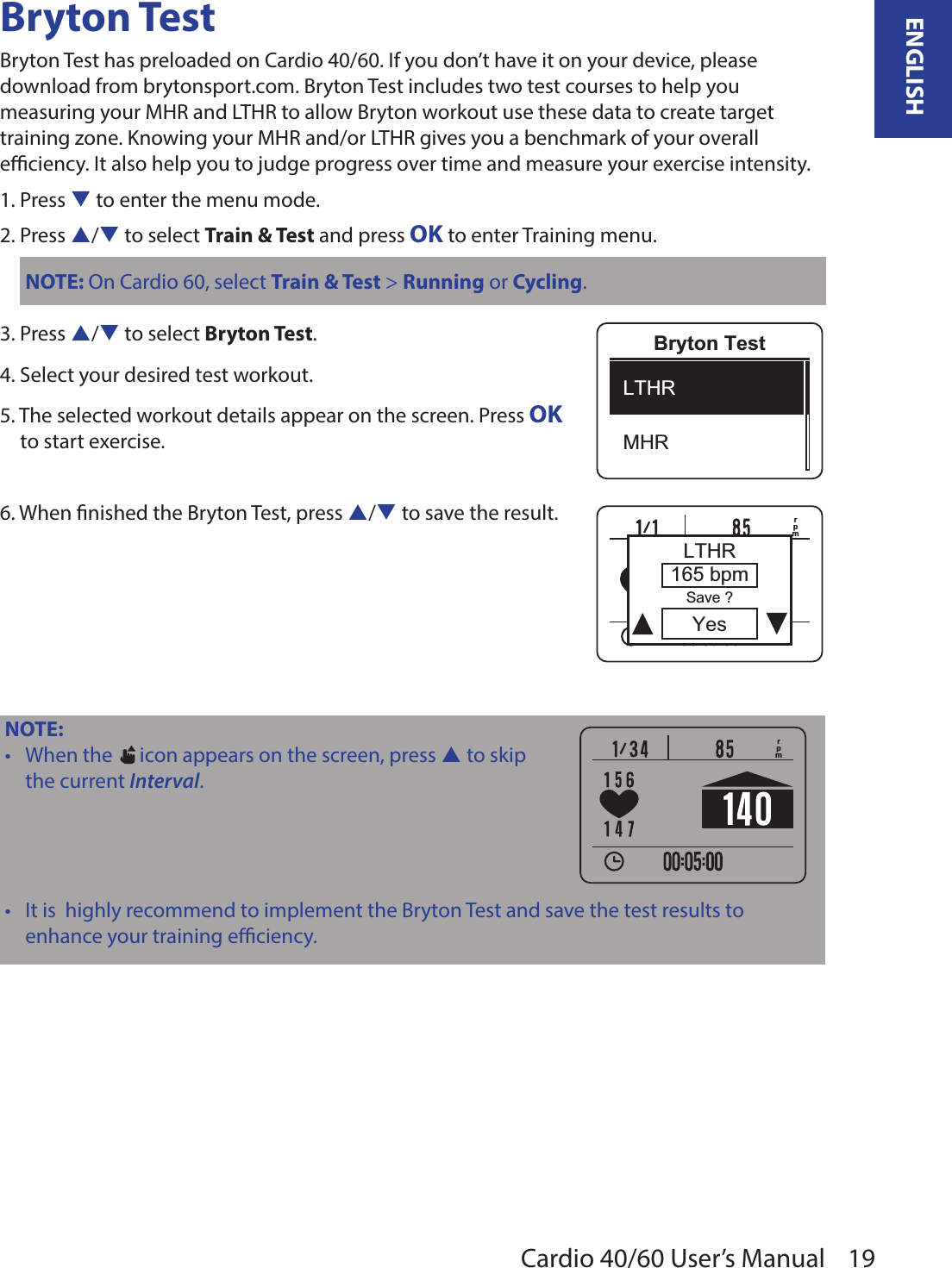 19ENGLISHCardio 40/60 User’s ManualBryton TestBryton Test has preloaded on Cardio 40/60. If you don’t have it on your device, please download from brytonsport.com. Bryton Test includes two test courses to help you measuring your MHR and LTHR to allow Bryton workout use these data to create target training zone. Knowing your MHR and/or LTHR gives you a benchmark of your overall eciency. It also help you to judge progress over time and measure your exercise intensity.1. Press q to enter the menu mode.2. Press p/q to select Train &amp; Test and press OK to enter Training menu.NOTE: On Cardio 60, select Train &amp; Test &gt; Running or Cycling.3. Press p/q to select Bryton Test.4. Select your desired test workout.5. The selected workout details appear on the screen. Press OK  to start exercise.6. When nished the Bryton Test, press p/q to save the result.NOTE: When the • icon appears on the screen, press p to skip  the current Interval.It is  highly recommend to implement the Bryton Test and save the test results to •enhance your training eciency.Bryton TestLTHRMHRrpmYesLTHRSave ?165 bpmrpm