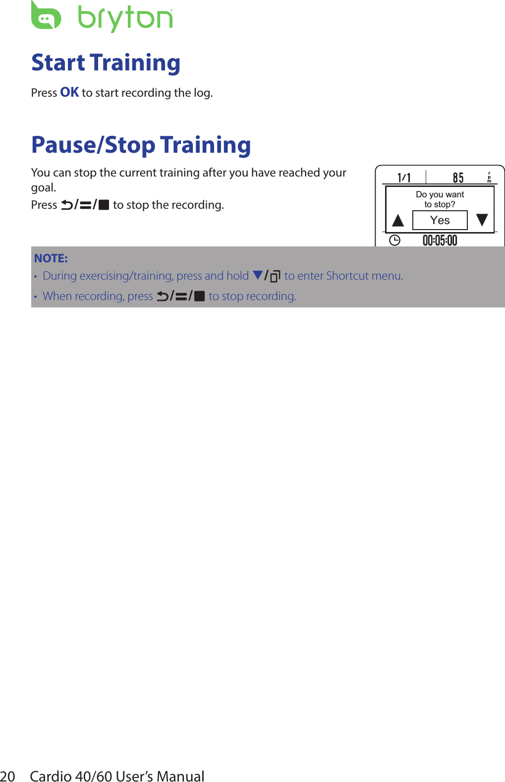 20 Cardio 40/60 User’s ManualrpmYesDo you wantto stop?Start TrainingPress OK to start recording the log.Pause/Stop TrainingYou can stop the current training after you have reached your goal.Press  / /  to stop the recording.NOTE: During exercising/training, press and hold•  q/  to enter Shortcut menu.When recording, press•  / /  to stop recording.