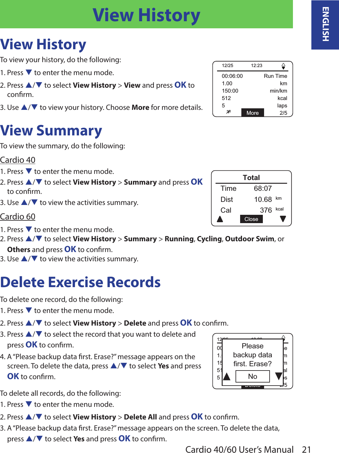 21ENGLISHCardio 40/60 User’s ManualView HistoryView HistoryTo view your history, do the following:1. Press q to enter the menu mode.2. Press p/q to select View History &gt; View and press OK to  conrm.3. Use p/q to view your history. Choose More for more details.View SummaryTo view the summary, do the following:Cardio 401. Press q to enter the menu mode.2. Press p/q to select View History &gt; Summary and press OK to conrm.3. Use p/q to view the activities summary.Cardio 601. Press q to enter the menu mode.2. Press p/q to select View History &gt; Summary &gt; Running, Cycling, Outdoor Swim, or Others and press OK to conrm.3. Use p/q to view the activities summary.Delete Exercise Records To delete one record, do the following: 1. Press q to enter the menu mode.2. Press p/q to select View History &gt; Delete and press OK to conrm.3. Press p/q to select the record that you want to delete and  press OK to conrm. 4. A “Please backup data rst. Erase?” message appears on the  screen. To delete the data, press p/q to select Yes and press  OK to conrm.To delete all records, do the following: 1. Press q to enter the menu mode.2. Press p/q to select View History &gt; Delete All and press OK to conrm.3. A “Please backup data rst. Erase?” message appears on the screen. To delete the data, press p/q to select Yes and press OK to conrm.150:00 min/km00:06:00 Run Time1.00 km512 kcal5 laps2/5More12/25 12:23150:00 min/km00:06:00 Run Time1.00 km512 kcal5 laps2/5Delete12/25 12:23NoPleasebackup datafirst. Erase?Cal 376Time 68:07Dist 10.68kcalkmCloseTotal