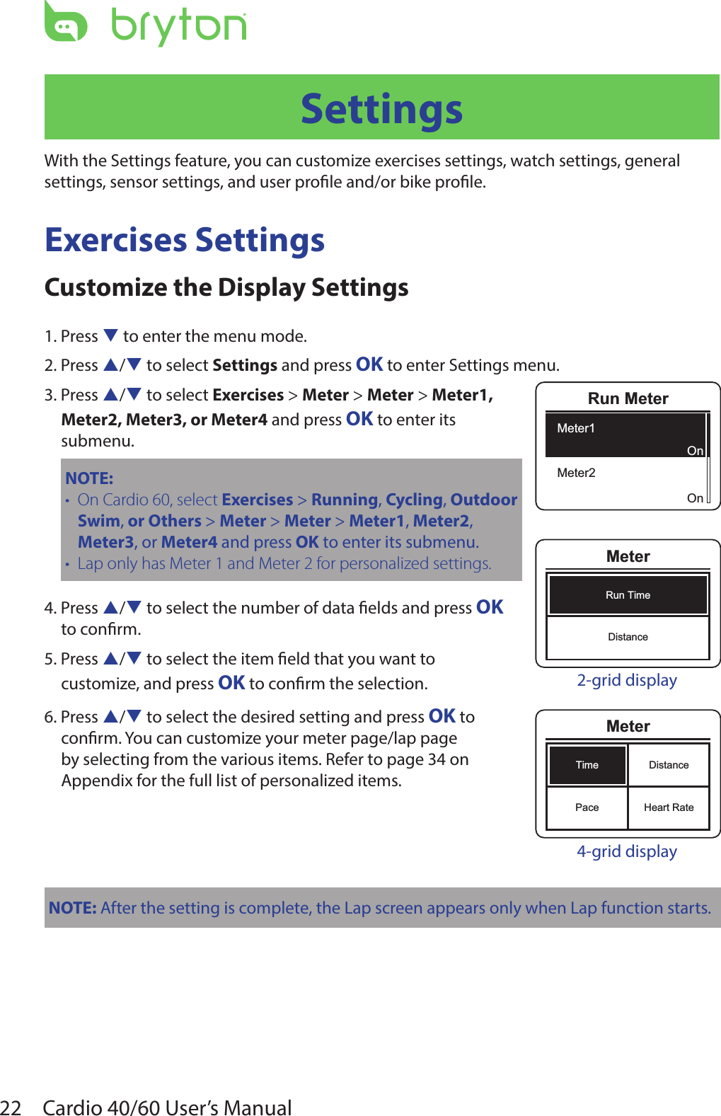 22 Cardio 40/60 User’s ManualSettingsWith the Settings feature, you can customize exercises settings, watch settings, general settings, sensor settings, and user prole and/or bike prole.Exercises SettingsCustomize the Display Settings1. Press q to enter the menu mode.2. Press p/q to select Settings and press OK to enter Settings menu.3. Press p/q to select Exercises &gt; Meter &gt; Meter &gt; Meter1,  Meter2, Meter3, or Meter4 and press OK to enter its  submenu.NOTE: On Cardio 60, select • Exercises &gt; Running, Cycling, Outdoor Swim, or Others &gt; Meter &gt; Meter &gt; Meter1, Meter2, Meter3, or Meter4 and press OK to enter its submenu.Lap only has Meter 1 and Meter 2 for personalized settings.•4. Press p/q to select the number of data elds and press OK to conrm.5. Press p/q to select the item eld that you want to customize, and press OK to conrm the selection.6. Press p/q to select the desired setting and press OK to conrm. You can customize your meter page/lap page by selecting from the various items. Refer to page 34 on Appendix for the full list of personalized items.NOTE: After the setting is complete, the Lap screen appears only when Lap function starts.Run MeterMeter1Meter2OnOnMeterRun TimeDistance2-grid displayMeterTimePaceDistanceHeart Rate4-grid display