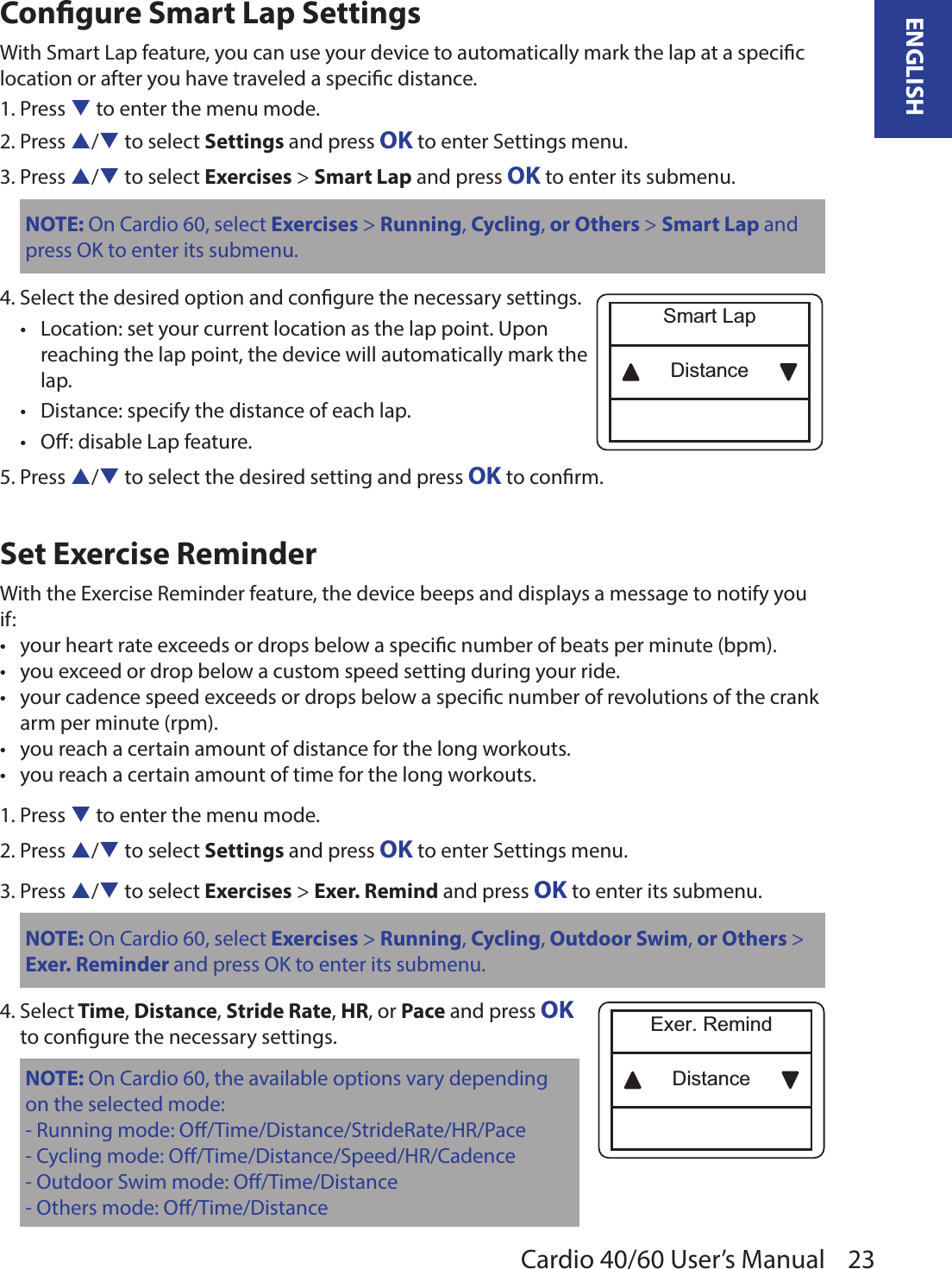 23ENGLISHCardio 40/60 User’s ManualCongure Smart Lap SettingsWith Smart Lap feature, you can use your device to automatically mark the lap at a specic location or after you have traveled a specic distance.1. Press q to enter the menu mode.2. Press p/q to select Settings and press OK to enter Settings menu.3. Press p/q to select Exercises &gt; Smart Lap and press OK to enter its submenu.NOTE: On Cardio 60, select Exercises &gt; Running, Cycling, or Others &gt; Smart Lap and press OK to enter its submenu.4. Select the desired option and congure the necessary settings.Location: set your current location as the lap point. Upon  •reaching the lap point, the device will automatically mark the  lap. Distance: specify the distance of each lap.•O: disable Lap feature.•5. Press p/q to select the desired setting and press OK to conrm.Set Exercise ReminderWith the Exercise Reminder feature, the device beeps and displays a message to notify you if:your heart rate exceeds or drops below a specic number of beats per minute (bpm).•you exceed or drop below a custom speed setting during your ride.•your cadence speed exceeds or drops below a specic number of revolutions of the crank •arm per minute (rpm).you reach a certain amount of distance for the long workouts.•you reach a certain amount of time for the long workouts.•1. Press q to enter the menu mode.2. Press p/q to select Settings and press OK to enter Settings menu.3. Press p/q to select Exercises &gt; Exer. Remind and press OK to enter its submenu.NOTE: On Cardio 60, select Exercises &gt; Running, Cycling, Outdoor Swim, or Others &gt; Exer. Reminder and press OK to enter its submenu.4. Select Time, Distance, Stride Rate, HR, or Pace and press OK  to congure the necessary settings.NOTE: On Cardio 60, the available options vary depending on the selected mode:- Running mode: O/Time/Distance/StrideRate/HR/Pace- Cycling mode: O/Time/Distance/Speed/HR/Cadence- Outdoor Swim mode: O/Time/Distance- Others mode: O/Time/DistanceDistanceSmart LapDistanceExer. Remind