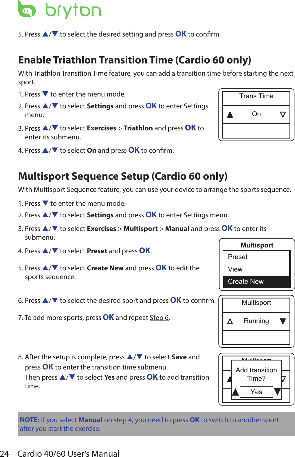 24 Cardio 40/60 User’s Manual5. Press p/q to select the desired setting and press OK to conrm.Enable Triathlon Transition Time (Cardio 60 only)With Triathlon Transition Time feature, you can add a transition time before starting the next sport.1. Press q to enter the menu mode.2. Press p/q to select Settings and press OK to enter Settings  menu.3. Press p/q to select Exercises &gt; Triathlon and press OK to  enter its submenu.4. Press p/q to select On and press OK to conrm.Multisport Sequence Setup (Cardio 60 only)With Multisport Sequence feature, you can use your device to arrange the sports sequence.1. Press q to enter the menu mode.2. Press p/q to select Settings and press OK to enter Settings menu.3. Press p/q to select Exercises &gt; Multisport &gt; Manual and press OK to enter its submenu.4. Press p/q to select Preset and press OK.5. Press p/q to select Create New and press OK to edit the  sports sequence.6. Press p/q to select the desired sport and press OK to conrm.7. To add more sports, press OK and repeat Step 6.8. After the setup is complete, press p/q to select Save and  press OK to enter the transition time submenu.  Then press p/q to select Yes and press OK to add transition  time.NOTE: If you select Manual on step 4, you need to press OK to switch to another sport after you start the exercise.OnTrans TimeMultisportPresetViewCreate NewRunningMultisportRunningMultisportYesAdd transitionTime?