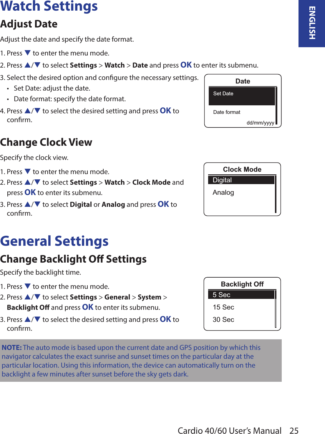 25ENGLISHCardio 40/60 User’s ManualWatch SettingsAdjust DateAdjust the date and specify the date format.1. Press q to enter the menu mode.2. Press p/q to select Settings &gt; Watch &gt; Date and press OK to enter its submenu.3. Select the desired option and congure the necessary settings.Set Date: adjust the date. •Date format: specify the date format.•4. Press p/q to select the desired setting and press OK to  conrm.Change Clock ViewSpecify the clock view.1. Press q to enter the menu mode.2. Press p/q to select Settings &gt; Watch &gt; Clock Mode and  press OK to enter its submenu.3. Press p/q to select Digital or Analog and press OK to  conrm.General SettingsChange Backlight O SettingsSpecify the backlight time.1. Press q to enter the menu mode.2. Press p/q to select Settings &gt; General &gt; System &gt;  Backlight O and press OK to enter its submenu.3. Press p/q to select the desired setting and press OK to  conrm.NOTE: The auto mode is based upon the current date and GPS position by which this navigator calculates the exact sunrise and sunset times on the particular day at the particular location. Using this information, the device can automatically turn on the backlight a few minutes after sunset before the sky gets dark. DateSet DateDate formatdd/mm/yyyyClock ModeDigitalAnalog5 Sec15 Sec30 SecBacklight Off