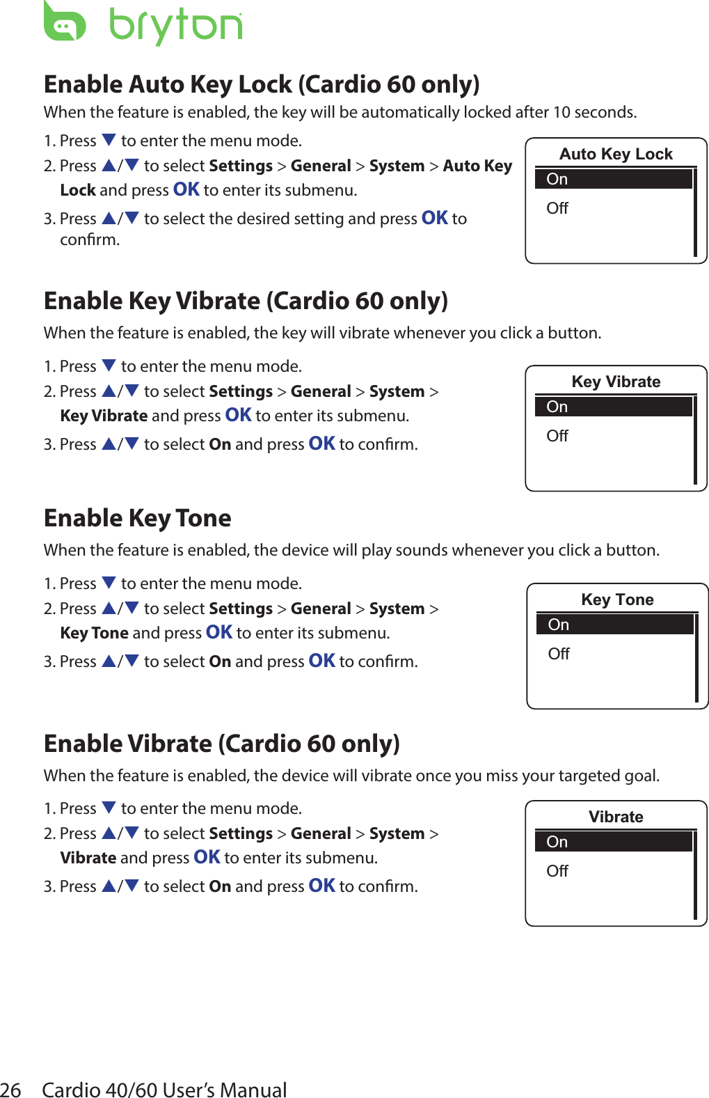 26 Cardio 40/60 User’s ManualEnable Auto Key Lock (Cardio 60 only)When the feature is enabled, the key will be automatically locked after 10 seconds.1. Press q to enter the menu mode.2. Press p/q to select Settings &gt; General &gt; System &gt; Auto Key  Lock and press OK to enter its submenu.3. Press p/q to select the desired setting and press OK to  conrm.Enable Key Vibrate (Cardio 60 only)When the feature is enabled, the key will vibrate whenever you click a button.1. Press q to enter the menu mode.2. Press p/q to select Settings &gt; General &gt; System &gt; Key Vibrate and press OK to enter its submenu.3. Press p/q to select On and press OK to conrm.Enable Key ToneWhen the feature is enabled, the device will play sounds whenever you click a button.1. Press q to enter the menu mode.2. Press p/q to select Settings &gt; General &gt; System &gt;  Key Tone and press OK to enter its submenu.3. Press p/q to select On and press OK to conrm.Enable Vibrate (Cardio 60 only)When the feature is enabled, the device will vibrate once you miss your targeted goal. 1. Press q to enter the menu mode.2. Press p/q to select Settings &gt; General &gt; System &gt; Vibrate and press OK to enter its submenu.3. Press p/q to select On and press OK to conrm.Key VibrateOnOffKey ToneOnOffVibrateOnOffAuto Key LockOnOff