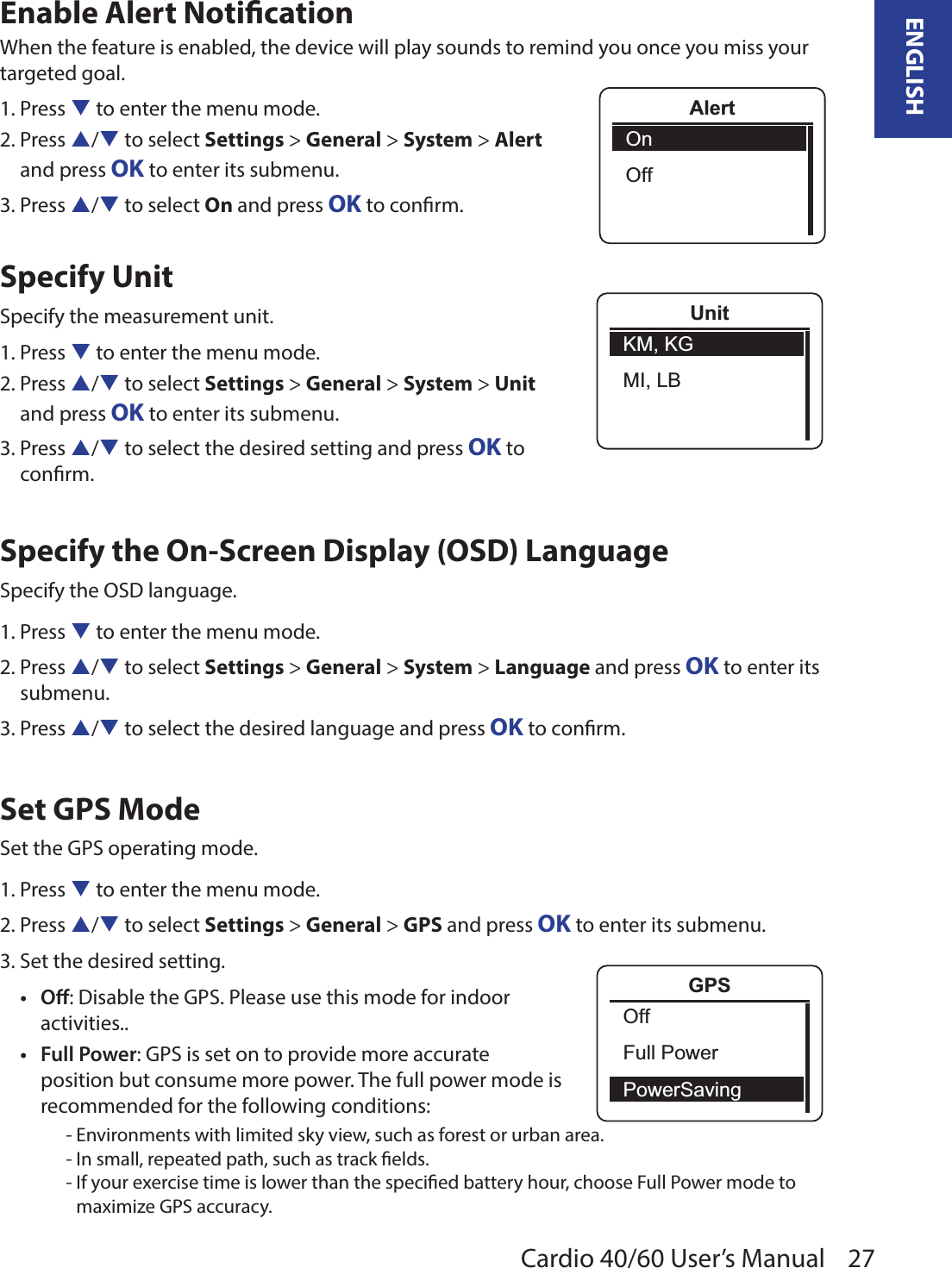 27ENGLISHCardio 40/60 User’s ManualAlertOnOffEnable Alert NoticationWhen the feature is enabled, the device will play sounds to remind you once you miss your targeted goal. 1. Press q to enter the menu mode.2. Press p/q to select Settings &gt; General &gt; System &gt; Alert  and press OK to enter its submenu.3. Press p/q to select On and press OK to conrm.Specify UnitSpecify the measurement unit.1. Press q to enter the menu mode.2. Press p/q to select Settings &gt; General &gt; System &gt; Unit  and press OK to enter its submenu.3. Press p/q to select the desired setting and press OK to  conrm.Specify the On-Screen Display (OSD) LanguageSpecify the OSD language.1. Press q to enter the menu mode.2. Press p/q to select Settings &gt; General &gt; System &gt; Language and press OK to enter its submenu.3. Press p/q to select the desired language and press OK to conrm.Set GPS ModeSet the GPS operating mode.1. Press q to enter the menu mode.2. Press p/q to select Settings &gt; General &gt; GPS and press OK to enter its submenu.3. Set the desired setting.O• : Disable the GPS. Please use this mode for indoor activities..Full Power• : GPS is set on to provide more accurate position but consume more power. The full power mode is recommended for the following conditions: - Environments with limited sky view, such as forest or urban area.- In small, repeated path, such as track elds.- If your exercise time is lower than the specied battery hour, choose Full Power mode to maximize GPS accuracy.UnitKM, KGMI, LBGPSOffFull PowerPowerSaving