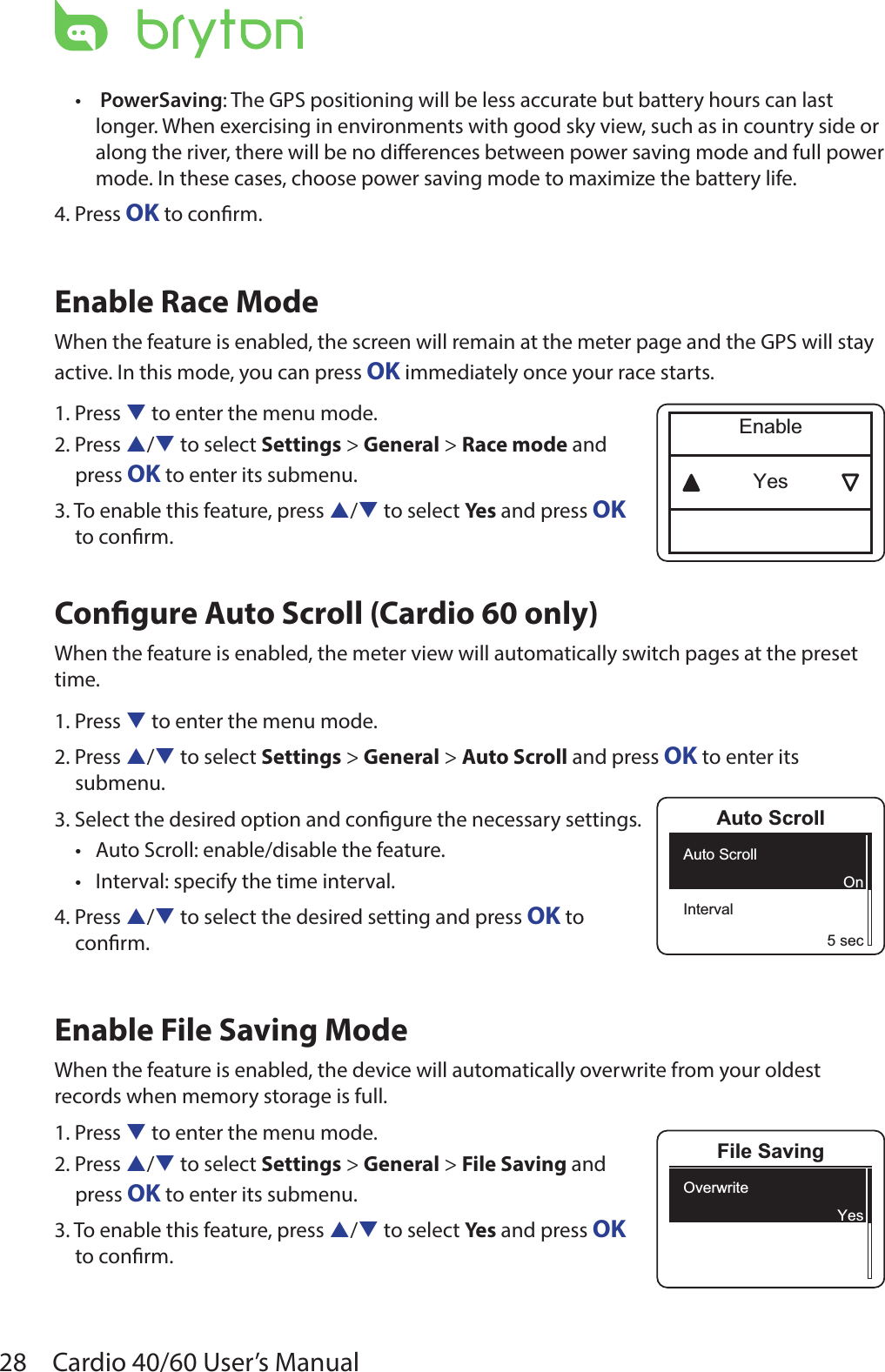 28 Cardio 40/60 User’s Manual • PowerSaving: The GPS positioning will be less accurate but battery hours can last longer. When exercising in environments with good sky view, such as in country side or along the river, there will be no dierences between power saving mode and full power mode. In these cases, choose power saving mode to maximize the battery life. 4. Press OK to conrm.Enable Race Mode When the feature is enabled, the screen will remain at the meter page and the GPS will stay active. In this mode, you can press OK immediately once your race starts. 1. Press q to enter the menu mode.2. Press p/q to select Settings &gt; General &gt; Race mode and  press OK to enter its submenu.3. To enable this feature, press p/q to select Yes and press OK  to conrm.Congure Auto Scroll (Cardio 60 only) When the feature is enabled, the meter view will automatically switch pages at the preset time.1. Press q to enter the menu mode.2. Press p/q to select Settings &gt; General &gt; Auto Scroll and press OK to enter its submenu.3. Select the desired option and congure the necessary settings.Auto Scroll: enable/disable the feature. •Interval: specify the time interval.•4. Press p/q to select the desired setting and press OK to  conrm.Enable File Saving ModeWhen the feature is enabled, the device will automatically overwrite from your oldest records when memory storage is full. 1. Press q to enter the menu mode.2. Press p/q to select Settings &gt; General &gt; File Saving and  press OK to enter its submenu.3. To enable this feature, press p/q to select Yes and press OK  to conrm.YesEnableAuto ScrollAuto ScrollInterval5 secOnFile SavingOverwriteYes