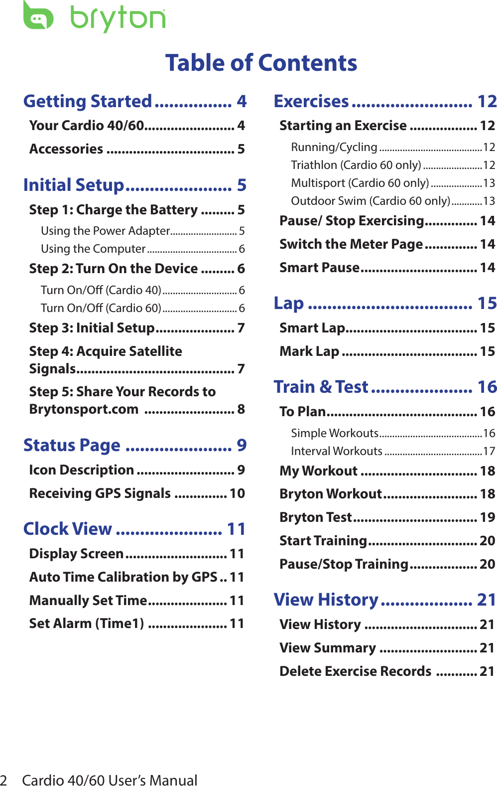 Cardio 40/60 User’s Manual2Getting Started ................ 4Your Cardio 40/60........................ 4Accessories .................................. 5Initial Setup ...................... 5Step 1: Charge the Battery ......... 5Using the Power Adapter .......................... 5Using the Computer ................................... 6Step 2: Turn On the Device ......... 6Turn On/O (Cardio 40) ............................. 6Turn On/O (Cardio 60) ............................. 6Step 3: Initial Setup ..................... 7Step 4: Acquire Satellite  Signals .......................................... 7Step 5: Share Your Records to Brytonsport.com  ........................ 8Status Page ...................... 9Icon Description .......................... 9Receiving GPS Signals  .............. 10Clock View ...................... 11Display Screen ........................... 11Auto Time Calibration by GPS .. 11Manually Set Time ..................... 11Set Alarm (Time1) ..................... 11Exercises ......................... 12Starting an Exercise .................. 12Running/Cycling ........................................12Triathlon (Cardio 60 only) .......................12Multisport (Cardio 60 only) ....................13Outdoor Swim (Cardio 60 only) ............13Pause/ Stop Exercising .............. 14Switch the Meter Page .............. 14Smart Pause ............................... 14Lap .................................. 15Smart Lap................................... 15Mark Lap .................................... 15Train &amp; Test ..................... 16To Plan ........................................ 16Simple Workouts ........................................16Interval Workouts ......................................17My Workout ............................... 18Bryton Workout ......................... 18Bryton Test ................................. 19Start Training ............................. 20Pause/Stop Training .................. 20View History ................... 21View History .............................. 21View Summary .......................... 21Delete Exercise Records  ........... 21Table of Contents