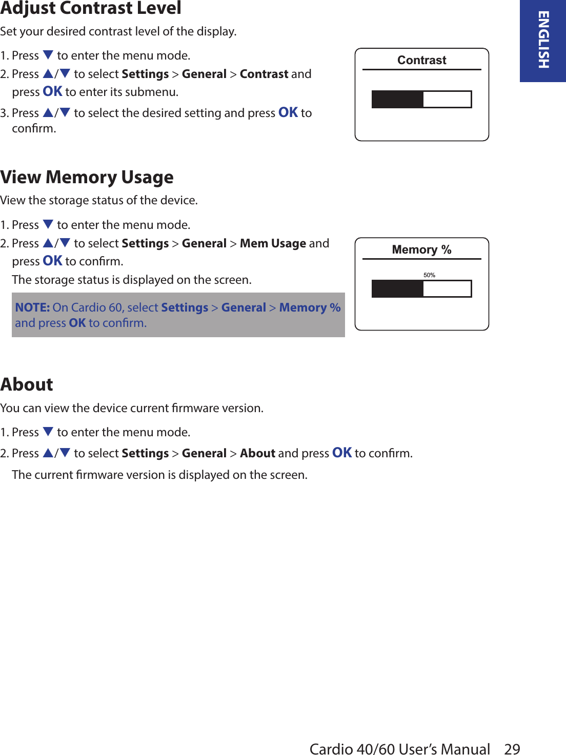 29ENGLISHCardio 40/60 User’s ManualAdjust Contrast Level Set your desired contrast level of the display. 1. Press q to enter the menu mode.2. Press p/q to select Settings &gt; General &gt; Contrast and  press OK to enter its submenu.3. Press p/q to select the desired setting and press OK to  conrm.View Memory UsageView the storage status of the device. 1. Press q to enter the menu mode.2. Press p/q to select Settings &gt; General &gt; Mem Usage and  press OK to conrm. The storage status is displayed on the screen.NOTE: On Cardio 60, select Settings &gt; General &gt; Memory % and press OK to conrm.AboutYou can view the device current rmware version.1. Press q to enter the menu mode.2. Press p/q to select Settings &gt; General &gt; About and press OK to conrm. The current rmware version is displayed on the screen.ContrastMemory %50%