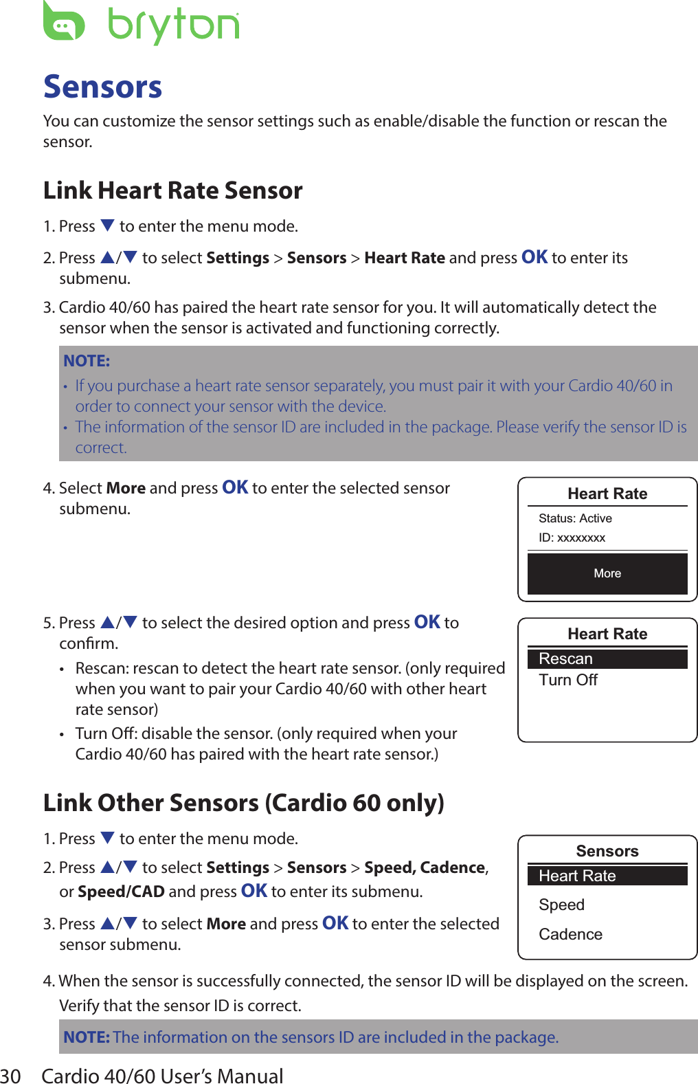 30 Cardio 40/60 User’s ManualSensorsYou can customize the sensor settings such as enable/disable the function or rescan the sensor.Link Heart Rate Sensor1. Press q to enter the menu mode.2. Press p/q to select Settings &gt; Sensors &gt; Heart Rate and press OK to enter its submenu.3. Cardio 40/60 has paired the heart rate sensor for you. It will automatically detect the sensor when the sensor is activated and functioning correctly.NOTE: If you purchase a heart rate sensor separately, you must pair it with your Cardio 40/60 in •order to connect your sensor with the device.The information of the sensor ID are included in the package. Please verify the sensor ID is •correct.4. Select More and press OK to enter the selected sensor  submenu.5. Press p/q to select the desired option and press OK to  conrm.Rescan: rescan to detect the heart rate sensor. (only required  •when you want to pair your Cardio 40/60 with other heart  rate sensor)Turn O: disable the sensor. (only required when your  •Cardio 40/60 has paired with the heart rate sensor.) Link Other Sensors (Cardio 60 only)1. Press q to enter the menu mode.2. Press p/q to select Settings &gt; Sensors &gt; Speed, Cadence,  or Speed/CAD and press OK to enter its submenu.3. Press p/q to select More and press OK to enter the selected  sensor submenu.4. When the sensor is successfully connected, the sensor ID will be displayed on the screen.Verify that the sensor ID is correct.NOTE: The information on the sensors ID are included in the package.Heart RateRescanTurn OffHeart RateStatus: ActiveID: xxxxxxxxMoreHeart RateSpeedCadenceSensors