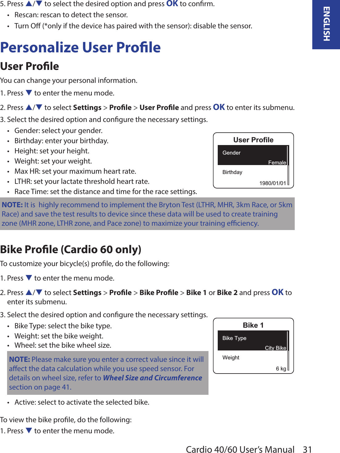 31ENGLISHCardio 40/60 User’s Manual5. Press p/q to select the desired option and press OK to conrm.Rescan: rescan to detect the sensor.•Turn O (*only if the device has paired with the sensor): disable the sensor.•Personalize User ProleUser ProleYou can change your personal information.1. Press q to enter the menu mode.2. Press p/q to select Settings &gt; Prole &gt; User Prole and press OK to enter its submenu.3. Select the desired option and congure the necessary settings.Gender: select your gender.•Birthday: enter your birthday.•Height: set your height.•Weight: set your weight.•Max HR: set your maximum heart rate.•LTHR: set your lactate threshold heart rate.•Race Time: set the distance and time for the race settings.•NOTE: It is  highly recommend to implement the Bryton Test (LTHR, MHR, 3km Race, or 5km Race) and save the test results to device since these data will be used to create training zone (MHR zone, LTHR zone, and Pace zone) to maximize your training eciency.Bike Prole (Cardio 60 only)To customize your bicycle(s) prole, do the following:1. Press q to enter the menu mode.2. Press p/q to select Settings &gt; Prole &gt; Bike Prole &gt; Bike 1 or Bike 2 and press OK to enter its submenu.3. Select the desired option and congure the necessary settings.Bike Type: select the bike type.•Weight: set the bike weight.•Wheel: set the bike wheel size.•NOTE: Please make sure you enter a correct value since it willaect the data calculation while you use speed sensor. For details on wheel size, refer to Wheel Size and Circumference section on page 41.Active: select to activate the selected bike.•To view the bike prole, do the following:1. Press q to enter the menu mode.User ProfileGenderBirthday1980/01/01FemaleBike 1Bike TypeWeight6 kgCity Bike