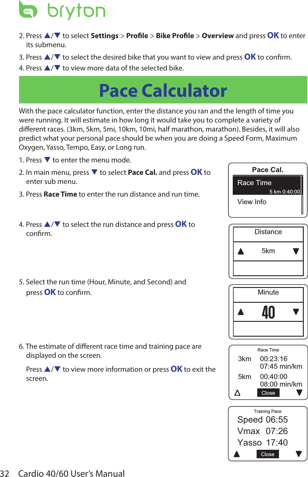 32 Cardio 40/60 User’s ManualPace Cal.Race TimeView Info5 km 0:40:005kmDistanceMinute5km 00:40:0008:00 min/km3km 00:23:1607:45 min/kmCloseRace TimeYasso 17:40Speed 06:55Vmax 07:26CloseTraining Pace2. Press p/q to select Settings &gt; Prole &gt; Bike Prole &gt; Overview and press OK to enter its submenu.3. Press p/q to select the desired bike that you want to view and press OK to conrm.4. Press p/q to view more data of the selected bike.Pace CalculatorWith the pace calculator function, enter the distance you ran and the length of time you were running. It will estimate in how long it would take you to complete a variety of dierent races. (3km, 5km, 5mi, 10km, 10mi, half marathon, marathon). Besides, it will also predict what your personal pace should be when you are doing a Speed Form, Maximum Oxygen, Yasso, Tempo, Easy, or Long run.1. Press q to enter the menu mode.2. In main menu, press q to select Pace Cal. and press OK to enter sub menu.3. Press Race Time to enter the run distance and run time.4. Press p/q to select the run distance and press OK to  conrm.5. Select the run time (Hour, Minute, and Second) and  press OK to conrm. 6. The estimate of dierent race time and training pace are displayed on the screen. Press p/q to view more information or press OK to exit the  screen. 