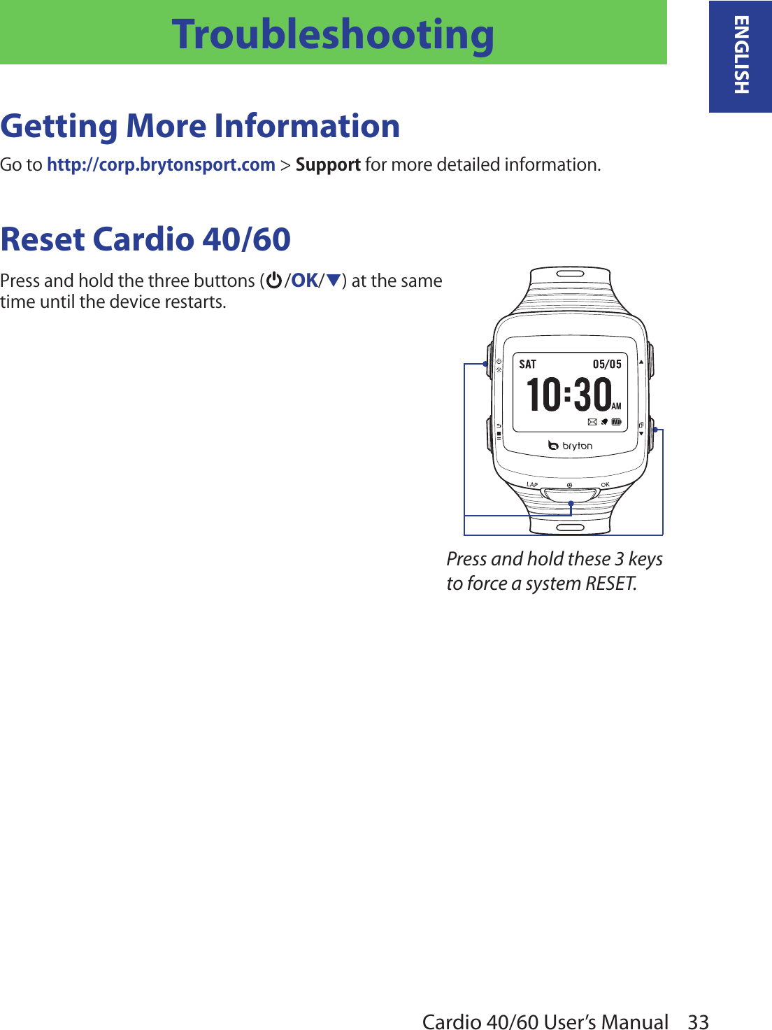 33ENGLISHCardio 40/60 User’s ManualTroubleshootingGetting More InformationGo to http://corp.brytonsport.com &gt; Support for more detailed information.Reset Cardio 40/60Press and hold the three buttons ( /OK/q) at the same  time until the device restarts.Press and hold these 3 keys to force a system RESET.AM