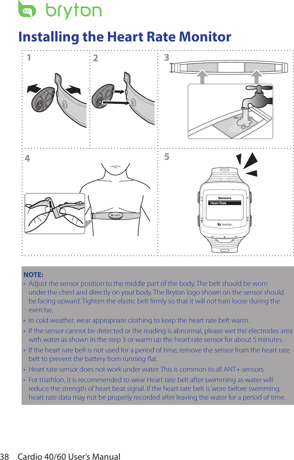 38 Cardio 40/60 User’s ManualInstalling the Heart Rate MonitorCLOSEOPEN2CLOSEOPEN1435SensorsHeart RateNOTE:  Adjust the sensor position to the middle part of the body. The belt should be worn •under the chest and directly on your body. The Bryton logo shown on the sensor should be facing upward. Tighten the elastic belt rmly so that it will not turn loose during the exercise.In cold weather, wear appropriate clothing to keep the heart rate belt warm.•If the sensor cannot be detected or the reading is abnormal, please wet the electrodes area •with water as shown in the step 3 or warm up the heart rate sensor for about 5 minutes.If the heart rate belt is not used for a period of time, remove the sensor from the heart rate •belt to prevent the battery from running at.Heart rate sensor does not work under water. This is common to all ANT+ sensors.•For triathlon, it is recommended to wear Heart rate belt after swimming as water will •reduce the strength of heart beat signal. If the heart rate belt is wore before swimming, heart rate data may not be properly recorded after leaving the water for a period of time.