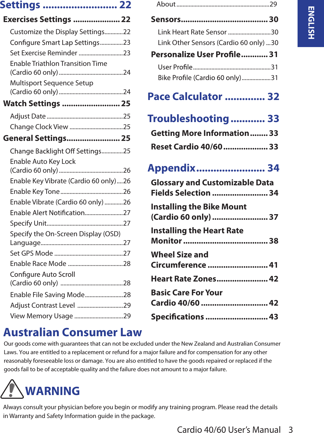 Cardio 40/60 User’s Manual 3ENGLISHSettings .......................... 22Exercises Settings ..................... 22Customize the Display Settings ............22 ...............23Set Exercise Reminder .............................23Enable Triathlon Transition Time  (Cardio 60 only) ..........................................24Multisport Sequence Setup  (Cardio 60 only) ..........................................24Watch Settings .......................... 25Adjust Date ..................................................25Change Clock View ...................................25General Settings ........................ 25 ..............25Enable Auto Key Lock  (Cardio 60 only) ..........................................26Enable Key Vibrate (Cardio 60 only) ....26Enable Key Tone .........................................26Enable Vibrate (Cardio 60 only) ............26.........................27Specify Unit ..................................................27Specify the On-Screen Display (OSD) Language ......................................................27Set GPS Mode .............................................27Enable Race Mode  ....................................28 (Cardio 60 only)  .........................................28Enable File Saving Mode .........................28Adjust Contrast Level  ..............................29View Memory Usage ................................29About .............................................................29Sensors ....................................... 30Link Heart Rate Sensor ............................30Link Other Sensors (Cardio 60 only) ...30 ............ 31 ...................................................31 ...................31Pace Calculator .............. 32Troubleshooting ............ 33Getting More Information ........ 33Reset Cardio 40/60 .................... 33Appendix ........................ 34Glossary and Customizable Data Fields Selection ......................... 34Installing the Bike Mount  (Cardio 60 only) ......................... 37Installing the Heart Rate  Monitor ...................................... 38Wheel Size and  Circumference ........................... 41Heart Rate Zones ....................... 42Basic Care For Your  Cardio 40/60 .............................. 42 ............................ 43WARNINGAustralian Consumer LawOur goods come with guarantees that can not be excluded under the New Zealand and Australian Consumer Laws. You are entitled to a replacement or refund for a major failure and for compensation for any other reasonably foreseeable loss or damage. You are also entitled to have the goods repaired or replaced if the goods fail to be of acceptable quality and the failure does not amount to a major failure.Always consult your physician before you begin or modify any training program. Please read the details in Warranty and Safety Information guide in the package.