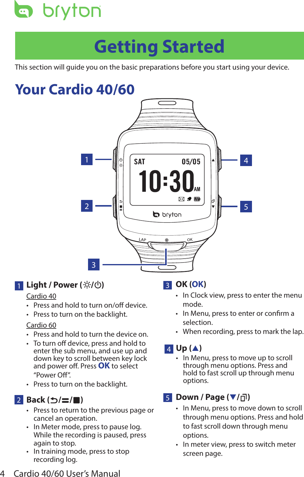 4Cardio 40/60 User’s ManualYour Cardio 40/60Getting StartedThis section will guide you on the basic preparations before you start using your device. 1Light / Power ( / )Cardio 40Press and hold to turn on/o device.•Press to turn on the backlight.•Cardio 60Press and hold to turn the device on.•T• o turn o device, press and hold to enter the sub menu, and use up and down key to scroll between key lock and power o. Press OK to select “Power O”.Press to turn on the backlight.•2Back ( / / )Press to return to the previous page or •cancel an operation.In Meter mode, press to pause log. •While the recording is paused, press again to stop.In training mode, press to stop •recording log.5Down / Page (q/ )In Menu, press to move down to scroll •through menu options. Press and hold to fast scroll down through menu options.In meter view, press to switch meter •screen page.3OK (OK)In Clock view, press to enter the menu •mode.In Menu, press to enter or conrm a •selection.When recording, press to mark the lap.•AM132544Up (p)In Menu, press to move up to scroll •through menu options. Press and hold to fast scroll up through menu options.