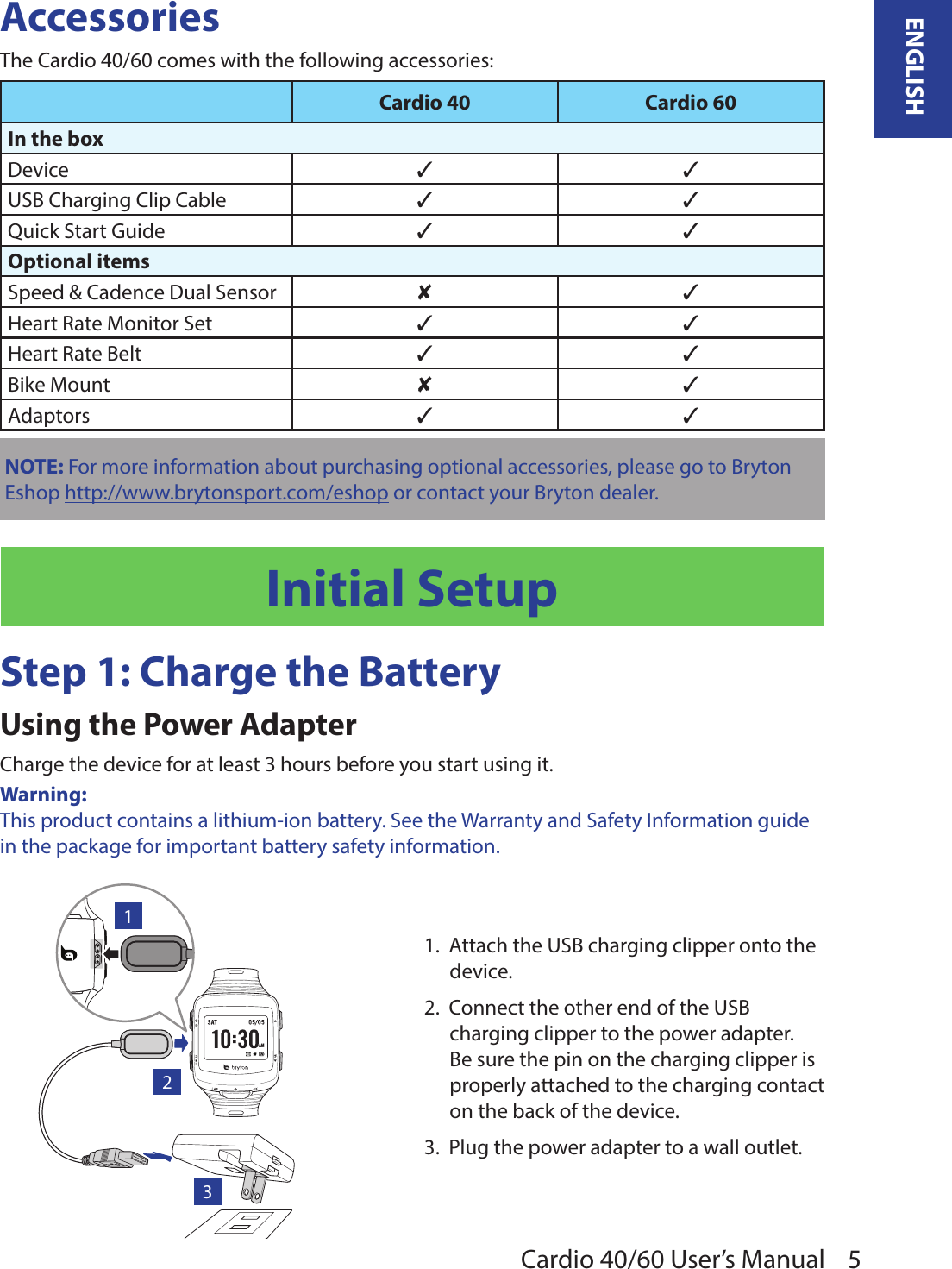 5ENGLISHCardio 40/60 User’s ManualAccessoriesThe Cardio 40/60 comes with the following accessories:Cardio 40 Cardio 60In the boxDevice 3 3USB Charging Clip Cable 3 3Quick Start Guide 3 3Optional itemsSpeed &amp; Cadence Dual Sensor 8 3Heart Rate Monitor Set 3 3Heart Rate Belt 3 3Bike Mount 8 3Adaptors 3 3NOTE: For more information about purchasing optional accessories, please go to Bryton Eshop http://www.brytonsport.com/eshop or contact your Bryton dealer.Initial SetupStep 1: Charge the BatteryUsing the Power AdapterCharge the device for at least 3 hours before you start using it.Warning: This product contains a lithium-ion battery. See the Warranty and Safety Information guide in the package for important battery safety information.AM1231.  Attach the USB charging clipper onto the device.2.  Connect the other end of the USB charging clipper to the power adapter. Be sure the pin on the charging clipper is properly attached to the charging contact on the back of the device. 3.  Plug the power adapter to a wall outlet.