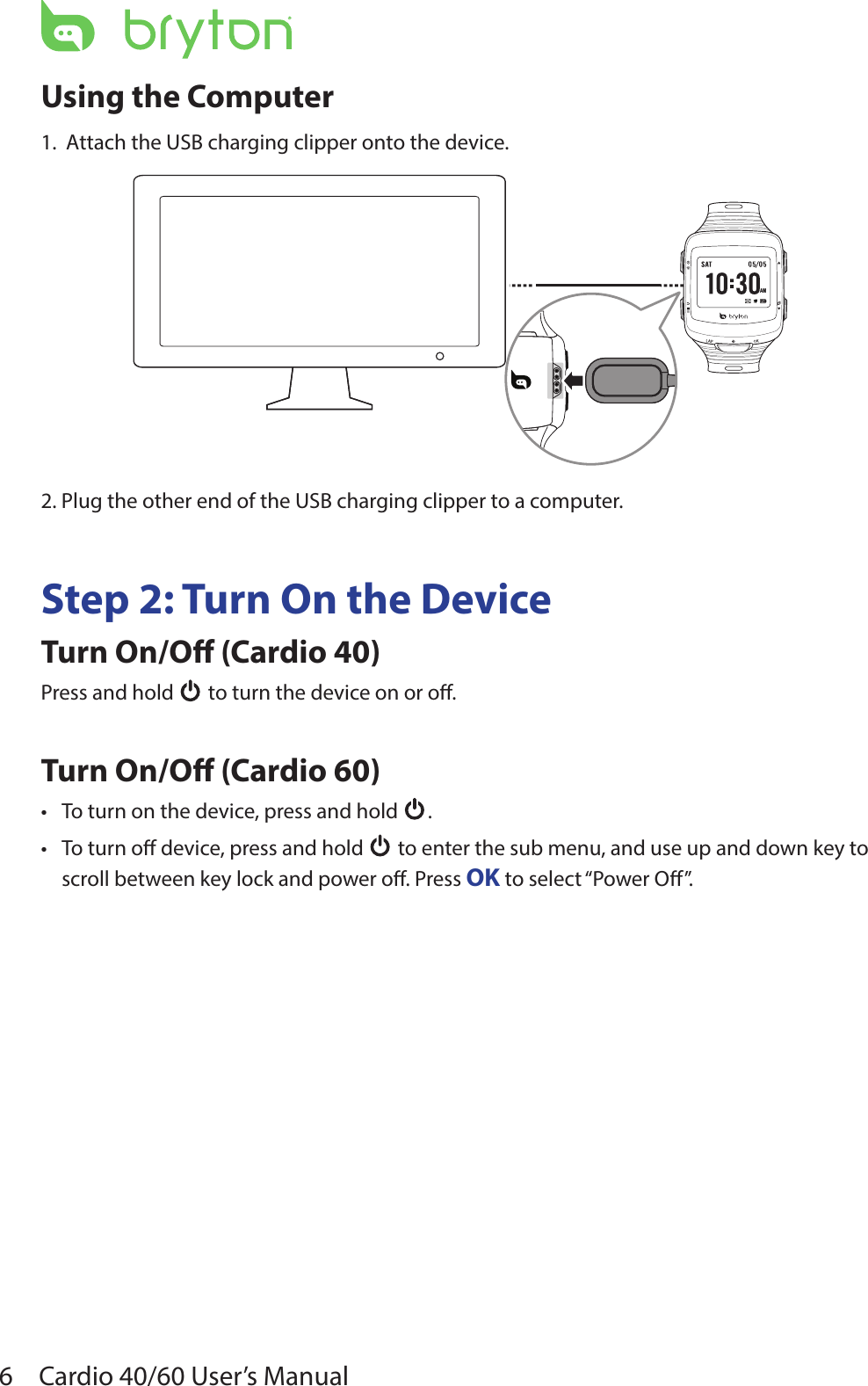 6Cardio 40/60 User’s ManualUsing the Computer1.  Attach the USB charging clipper onto the device.AM2. Plug the other end of the USB charging clipper to a computer.Step 2: Turn On the DeviceTurn On/O (Cardio 40)Press and hold   to turn the device on or o.Turn On/O (Cardio 60)To turn on the device, press and hold • .To turn o device, press and hold •  to enter the sub menu, and use up and down key to scroll between key lock and power o. Press OK to select “Power O”.