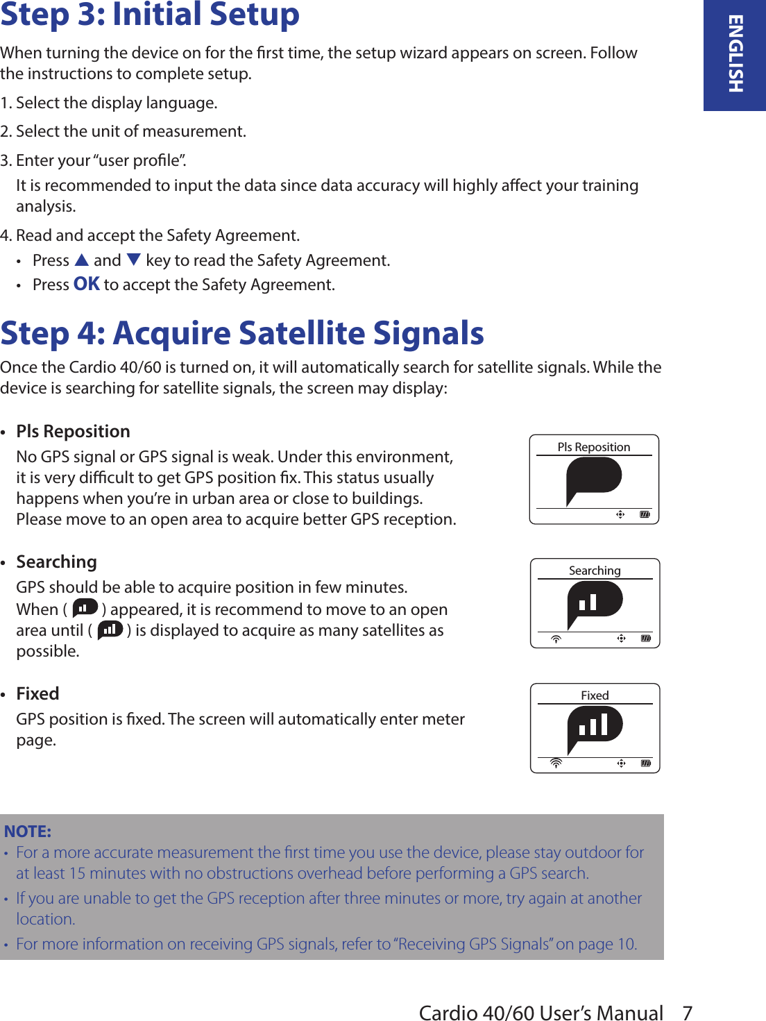 7ENGLISHCardio 40/60 User’s ManualStep 3: Initial SetupWhen turning the device on for the rst time, the setup wizard appears on screen. Follow the instructions to complete setup.1. Select the display language.2. Select the unit of measurement.3. Enter your “user prole”.It is recommended to input the data since data accuracy will highly aect your training analysis.4. Read and accept the Safety Agreement.Press • p and q key to read the Safety Agreement. Press • OK to accept the Safety Agreement.Step 4: Acquire Satellite SignalsOnce the Cardio 40/60 is turned on, it will automatically search for satellite signals. While the device is searching for satellite signals, the screen may display: Pls Reposition•No GPS signal or GPS signal is weak. Under this environment, it is very dicult to get GPS position x. This status usually happens when you’re in urban area or close to buildings. Please move to an open area to acquire better GPS reception.Searching•GPS should be able to acquire position in few minutes. When (   ) appeared, it is recommend to move to an open area until (   ) is displayed to acquire as many satellites as possible.Fixed•GPS position is xed. The screen will automatically enter meter page.NOTE:  For a more accurate measurement the rst time you use the device, please stay outdoor for •at least 15 minutes with no obstructions overhead before performing a GPS search.If you are unable to get the GPS reception after three minutes or more, try again at another •location.For more information on receiving GPS signals, refer to • “Receiving GPS Signals” on page 10.Pls RepositionSearchingFixed